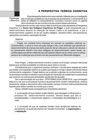 30
Psicologia
da Educação
Para Piaget, o desenvolvimento humano cumpre uma função: produzir estruturas
lógicas que venham possibilitar ao indivíduo atuar sobre o mundo.
Considerando que o organismo precisa conhecer o mundo para adaptar-se a ele e
que existe uma realidade externa ao sujeito que regula e corrige o desenvolvimento desse
conhecimento adaptativo, Piaget dedicou-se a estudar a gênese do conhecimento: quais
os processos mentais envolvidos numa situação de resolução de problemas e os processos
que ocorrem na criança para possibilitar aquele tipo de atuação.
Daí a denominação de sua obra - EPISTEMOLOGIA GENÉTICA, cuja concepção
básica é a de que os processos humanos de pensamento mudam radicalmente, embora
lentamente, desde o nascimento até a maturidade, porque o homem está constantemente
lutando para atribuir sentido ao mundo que o cerca.
Desse trabalho duas conseqüências importantes advieram:
a concepção de que existem quatro fatores que interagem e influenciam o
processo de desenvolvimento humano, fatores esses que são a
hereditariedade, o crescimento orgânico, a maturação neurofisiológica e o
meio;
A PERSPECTIVA PERSPECTIVA PERSPECTIVA PERSPECTIVA PERSPECTIVA TEÓRICA COGNITIVA TEÓRICA COGNITIVA TEÓRICA COGNITIVA TEÓRICA COGNITIVA TEÓRICA COGNITIVAAAAA
Essa perspectiva teórica tem seus estudos voltados para a investigação
das mudanças qualitativas nos processos de pensamento, e compreende que
estas se refletem no comportamento. Concebe o homem como um agente
ativo construtor de seu mundo e de seu próprio desenvolvimento.
Você já deve ter ouvido, pelo menos, falar da teoria que mais representa a Perspectiva
Cognitiva: é a Teoria dos Estágios Cognitivos de Piaget, a qual compreende que o
desenvolvimento decorre da interação de fatores inatos e da experiência, e que o
desenvolvimento cognitivo se dá em quatro estágios: sensório-motor, pré-operacional,
operações concretas e operações formais.
Piaget, em verdade tinha interesse em estudar as questões relativas ao
conhecimento, o que é e como se pode chegar a ele, e por entender que através do
desenvolvimento da criança isso seria possível, ele se volta para o estudo da natureza
do pensamento infantil e dos seus estágios de desenvolvimento, assim sendo, as
contribuições que ele tem oferecido aos educadores referem-se ao modo como a criança
pensa e às mudanças que ocorrem em seu pensamento em diferentes estágios.
a conclusão de que as espécies herdam duas tendências básicas de
pensamento, as quais ele chamou de “funções invariantes”: a organização e
a adaptação.
Vejamos:
 