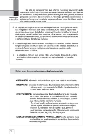 32
Psicologia
da Educação
De tais teses decorrem alguns conceitos fundamentais:
MEDIADOR: elemento, instrumento ou signo, que propicia a mediação;
MEDIAÇÃO: processo de intervenção de um terceiro elemento intermediário
- o instrumento – como agente facilitador da relação entre o
homem e seu meio ambiente.
INSTRUMENTO: ferramenta auxiliar da atividade humana, da interação
do homem com o meio, e que pode ser técnico, quando
atua no meio externo ao homem, ou Psicológico, quando
atua internamente, na mente humana.
Os primeiros são as ferramentas, enquanto os segundos
são os signos, elementos que representam um objeto,
situação ou realidade para o sujeito e que, por isso,
controlam seu comportamento. O instrumento psicológico
de destaque para Vygotsky é a linguagem.
ZONA DE DESENVOLVIMENTO PROXIMAL (ZDP): este, por ser o mais
conhecido e por sua importância, será objeto de um estudo
detalhado logo mais.
as funções psicológicas superiores têm origem cultural - se originam no social,
nas relações do indivíduo com o seu contexto cultural e social, a partir das
demandas decorrentes do trabalho; o desenvolvimento mental humano não é
dado a priori, nem é imutável nem universal, não é passivo, nem independente
do desenvolvimento histórico, do que resulta a compreensão de que a cultura
é parte constituída da natureza humana;
a base biológica do funcionamento psicológico é o cérebro, produto de uma
longa evolução e constituído como um sistema aberto, plástico, de estrutura e
modos de funcionamento moldados pela história da espécie e pelo
desenvolvimento individual;
a relação do homem com o meio não é uma relação direta,ela é sempre
mediada por instrumentos, presentes em toda atividade ou trabalho
humano.
*
*
*
De fato, se considerarmos que o termo “genética” aqui empregado
refere-se ao estudo da origem e da formação das características psicológicas
do ser humano, ou seja, estudo da gênese, formação e evolução dos processos
psíquicos superiores do ser humano. A Psicologia genética preconiza que o
psiquismo humano se constitui e se desenvolve ao longo da vida do sujeito,
não sendo uma faculdade inata.
 