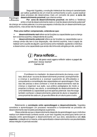 34
Psicologia
da Educação
Retomando a correlação entre aprendizagem e desenvolvimento, Vygotsky
considera a aprendizagem um processo necessário e fundamental ao processo de
desenvolvimento das funções psicológicas superiores.
Disso entende-se que o desenvolvimento depende da aprendizagem que o indivíduo
realiza num determinado contexto social, e por isso Vygotsky se preocupou tanto com as
relações entre aprendizagem e desenvolvimento em sua obra, estudando-a sob dois
aspectos: a relação em si mesma, entre aprendizado e desenvolvimento e as peculiaridades
dessa relação no período escolar.
esse processo ele desenvolveu mais um conceito de peso: a zona de
desenvolvimento proximal, que citamos antes.
Por zona de desenvolvimento proximal, ele definiu a “distância
entre o nível de desenvolvimento real e o nível de desenvolvimento potencial”
da criança; em outras palavras é a zona que separa o indivíduo de um desenvolvimento que
está próximo, mas ainda não foi alcançado.
desenvolvimento real refere-se às funções ou capacidades que a criança
tem e domina sozinha, independente de auxílio;
desenvolvimento potencial refere-se às funções ou capacidades que a
criança ainda não tem à sua disposição, não domina sozinha, mas é capaz de
realizar com o auxílio de alguém, que funciona como mediador, ajudando o indivíduo
a desenvolver uma capacidade que ainda não tinha sido atingida por ele, sozinha.
Segundo Vygotsky, a evolução intelectual da criança é caracterizada
por saltos qualitativos de um nível de conhecimento a outro, e para explicar
Para uma melhor compreensão, entenda-se que:
O professor é o mediador do desenvolvimento da criança, e por
isso, deve atuar na zona de desenvolvimento proximal, acompanhando
a criança e auxiliando-a a avançar superando as dificuldades e
conquistando a consolidação das capacidades em aprendizagem. Para
isso ele precisa e deve conhecer o nível de desenvolvimento real da
criança e organizar sua ação, sua prática pedagógica de modo a
propiciar à criança, seu aluno, a consolidação do desenvolvimento de
uma habilidade ou capacidade que era apenas potencial. Isso lhe exige
também conhecer o desenvolvimento potencial do aluno e respeitar a
zona proximal de cada um, já que ela difere de um aluno para o outro.
Pararefletir...
Ora, dá para você agora refletir sobre o papel do
professor nessa teoria?
Vamos lá!
 