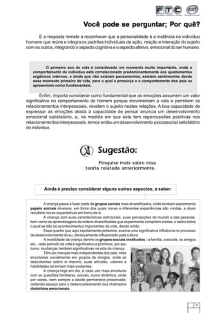37
VVVVVocê pode se perocê pode se perocê pode se perocê pode se perocê pode se perguntarguntarguntarguntarguntar; P; P; P; P; Por quê?or quê?or quê?or quê?or quê?
E a resposta remete a reconhecer que a personalidade é a instância no indivíduo
humano que reúne e integra os padrões individuais de ação, reação e interação do sujeito
com os outros, integrando o aspecto cognitivo e o aspecto afetivo, emocional do ser humano.
Enfim, importa considerar como fundamental que as emoções assumem um valor
significativo no comportamento do homem porque movimentam a vida e permitem os
relacionamentos interpessoais, revelam o sujeito nestas relações. A boa capacidade de
expressar as emoções aliada à capacidade de pensar anuncia um desenvolvimento
emocional satisfatório, e, na medida em que este tem repercussões positivas nos
relacionamentos interpessoais, temos então um desenvolvimento psicossocial satisfatório
do indivíduo.
Sugestão:
Pesquise mais sobre essa
teoria relatada anteriormente.
O primeiro ano de vida é considerado um momento muito importante, onde o
comportamento do indivíduo está correlacionado predominantemente aos ajustamentos
orgânicos internos, e ainda que não existam pensamentos, existem sentimentos desde
esse momento primeiro de vida, para o qual a presença e o comportamento dos pais se
apresentam como fundamentais.
A criança passa a fazer parte de grupos sociais mais diversificados, onde também experimenta
papéis sociais diversos, em torno dos quais novas e diferentes experiências são vividas, e disso
resultam novas expectativas em torno de si.
A criança com suas características estruturais, suas percepções do mundo e das pessoas,
bem como as aprendizagens de ordens diversificadas que experimenta compõem a base, o lastro sobre
o qual se dão os acontecimentos importantes da vida, desde então.
Esse quadro que aqui rapidamente pintamos, exerce uma significativa influência no processo
de desenvolvimento do eu, decisivamente influenciado pela cultura.
A mobilidade da criança dentre os grupos sociais instituídos - a família, a escola, os amigos
etc. - este período da vida é significativo e promove, por seu
turno, mudanças também significativas na vida da criança.
Têm-se crianças mais independentes dos pais, mais
envolvidas socialmente em grupos de amigos, onde as
descobertas sobre si mesmo, suas atitudes, valores e
habilidades se tornam mais evidentes.
A criança hoje em dia, é cada vez mais envolvida
com as questões familiares, sociais, numa dinâmica, onde
por vezes, nem sempre a saúde permanece preservada,
cedendo espaço para o desencadeamento dos chamados
distúrbios emocionais.
Ainda é preciso considerar alguns outros aspectos, a saber:
 
