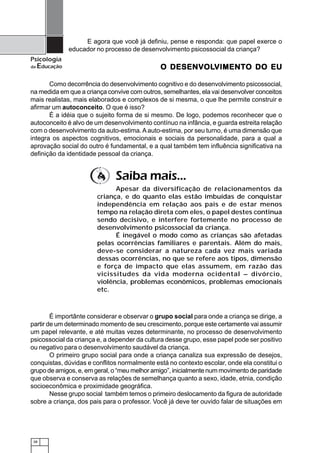 38
Psicologia
da Educação
E agora que você já definiu, pense e responda: que papel exerce o
educador no processo de desenvolvimento psicossocial da criança?
O DESENVO DESENVO DESENVO DESENVO DESENVOLOLOLOLOLVIMENTVIMENTVIMENTVIMENTVIMENTO DO EUO DO EUO DO EUO DO EUO DO EU
Como decorrência do desenvolvimento cognitivo e do desenvolvimento psicossocial,
na medida em que a criança convive com outros, semelhantes, ela vai desenvolver conceitos
mais realistas, mais elaborados e complexos de si mesma, o que lhe permite construir e
afirmar um autoconceito. O que é isso?
É a idéia que o sujeito forma de si mesmo. De logo, podemos reconhecer que o
autoconceito é alvo de um desenvolvimento contínuo na infância, e guarda estreita relação
com o desenvolvimento da auto-estima.Aauto-estima, por seu turno, é uma dimensão que
integra os aspectos cognitivos, emocionais e sociais da personalidade, para a qual a
aprovação social do outro é fundamental, e a qual também tem influência significativa na
definição da identidade pessoal da criança.
É importânte considerar e observar o grupo social para onde a criança se dirige, a
partir de um determinado momento de seu crescimento, porque este certamente vai assumir
um papel relevante, e até muitas vezes determinante, no processo de desenvolvimento
psicossocial da criança e, a depender da cultura desse grupo, esse papel pode ser positivo
ou negativo para o desenvolvimento saudável da criança.
O primeiro grupo social para onde a criança canaliza sua expressão de desejos,
conquistas, dúvidas e conflitos normalmente está no contexto escolar, onde ela constitui o
grupo de amigos, e, em geral, o “meu melhor amigo”, inicialmente num movimento de paridade
que observa e conserva as relações de semelhança quanto a sexo, idade, etnia, condição
socioeconômica e proximidade geográfica.
Nesse grupo social também temos o primeiro deslocamento da figura de autoridade
sobre a criança, dos pais para o professor. Você já deve ter ouvido falar de situações em
Saiba mais...
Apesar da diversificação de relacionamentos da
criança, e do quanto elas estão imbuídas de conquistar
independência em relação aos pais e de estar menos
tempo na relação direta com eles, o papel destes continua
sendo decisivo, e interfere fortemente no processo de
desenvolvimento psicossocial da criança.
É inegável o modo como as crianças são afetadas
pelas ocorrências familiares e parentais. Além do mais,
deve-se considerar a natureza cada vez mais variada
dessas ocorrências, no que se refere aos tipos, dimensão
e força de impacto que elas assumem, em razão das
vicissitudes da vida moderna ocidental – divórcio,
violência, problemas econômicos, problemas emocionais
etc.
 
