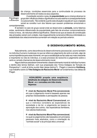 40
Psicologia
da Educação
da criança, condições essenciais para a continuidade do processo de
desenvolvimento em todos os seus aspectos.
A aceitação social e o grau de popularidade que a criança alcança no
grupo têm influência direta e significativa na auto-estima e conseqüentemente
no autoconceito. Tão evidente quanto esta situação é aquela em que a rejeição
social se constitui num dos fatores que causam problemas emocionais e
comportamentais.
É também no seio do grupo social onde se desenvolve a amizade, como falamos
antes, sentimento diferenciado da popularidade pelo fato de envolver comprometimento
mútuo e troca, de natureza afetiva significativa. Observa-se que as bases de constituição
das amizades variam com a idade, mas inegavelmente na terceira infância a intimidade e a
estabilidade dos relacionamentos aumentam em relação ao período anterior.
O DESENVO DESENVO DESENVO DESENVO DESENVOLOLOLOLOLVIMENTVIMENTVIMENTVIMENTVIMENTO MORALO MORALO MORALO MORALO MORAL
Naturalmente, como decorrência do desenvolvimento psicossocial, ocorre também
no indivíduo humano mudanças no que se refere ao julgamento de certo e errado, algo de
suma importância para esse momento, em que a socialização se faz cada vez mais crescente
e importante na vida do indivíduo, e a esse processo de raciocínio e julgamento sobre o
certo e o errado chamamos de desenvolvimento moral.
Alguns teóricos estudaram brevemente o desenvolvimento moral do indivíduo humano
e dentre eles temos Selman, com sua proposição dos “Cinco Estágios da Tomada de
Perspectiva” ( você já tinha ouvido falar desse teórico?), Piaget e Lawrence Kohlberg,
cujo trabalho sobre os Três Estágios do Raciocínio Moral se fundamentou nas idéias de
Piaget.
nível do Raciocínio Moral Pré-convencional,
em que o julgamento moral é baseado apenas nas
próprias necessidades e percepções da pessoa;
nível do Raciocínio Moral Convencional, em
que o indivíduo considera as expectativas da
sociedade e da lei; o julgamento se baseia na
aprovação dos outros, nas expectativas familiares,
nos valores tradicionais;
nível do Raciocínio Moral Pós-convencional,
no qual os julgamentos são baseados em princípios
pessoais mais abstratos, como a orientação do
“contrato social” e do princípio ético universal.
1
2
3
KOHLBERG propôs uma seqüência
detalhada de estágios do Desenvolvimento
Moral , e o concebeu em três níveis.
Vejamos:
 