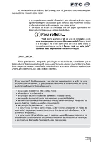 41
Há muitas críticas ao trabalho de Kohlberg, mas há, por outro lado, considerações
cuja evidência ninguém pode negar:
CONCLUINDO...
Ainda precisamos, enquanto psicólogos e educadores, considerar que o
desenvolvimento psicossocial infantil, e conseqüentemente o desenvolvimento moral, hoje,
é um campo que merece uma reflexão mais detalhada acerca dos efeitos da modernidade
urbana, principalmente, das sociedades ocidentais.
o comportamento moral é influenciado pela internalização das regras
e pela modelagem, situações às quais a criança está muito mais exposta
em face da socialização crescente que passa a viver;
em todos os níveis as amizades têm um papel significativo no
desenvolvimento pessoal e social do indivíduo.
Pararefletir...
Você como professor já se viu em situações com
seus alunos que envolveram dilemas morais? (Dilema Moral
é a situação na qual nenhuma escolha está clara e
inquestionavelmente certa.) Como você se saiu dela?
Socialize essa experiência com seus colegas.
E por quê isso? Cotidianamente, as crianças experimentam a ação de uma
multiplicidade de fatores, já praticamente inevitáveis e incontroláveis, os quais
poderíamos brevemente sintetizar assim:
a exposição excessiva e não seleta à mídia;
a imersão na era cibernética;
a exposição às pressões sociais por status, sucesso e êxito;
a exposição a expectativas de que assumam responsabilidades;
a excessiva mobilidade e instabilidade conseqüente da mudança vertiginosa de
papéis, lugares, relações, posições, situações etc;
a exposição às pressões de consumismo;
a convivência inevitável com o medo, cada vez mais crescente em razão da
crescente insegurança decorrente do aumento e incremento dos fatores de risco
(violência, drogas etc.);
a convivência, já banalizada, com o estresse, os problemas emocionais e os
distúrbios de comportamento, envolvendo transtornos de ansiedade de separação
e até mesmo a depressão, hoje reconhecida nas crianças.
 