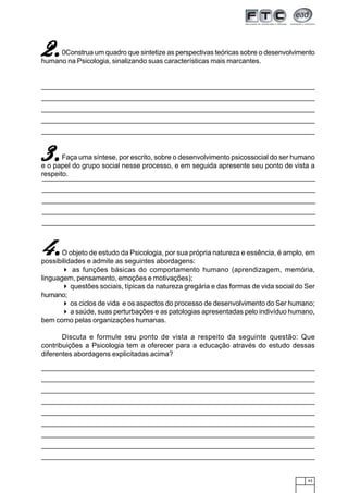 43
O objeto de estudo da Psicologia, por sua própria natureza e essência, é amplo, em
possibilidades e admite as seguintes abordagens:
as funções básicas do comportamento humano (aprendizagem, memória,
linguagem, pensamento, emoções e motivações);
questões sociais, típicas da natureza gregária e das formas de vida social do Ser
humano;
os ciclos de vida e os aspectos do processo de desenvolvimento do Ser humano;
a saúde, suas perturbações e as patologias apresentadas pelo indivíduo humano,
bem como pelas organizações humanas.
Discuta e formule seu ponto de vista a respeito da seguinte questão: Que
contribuições a Psicologia tem a oferecer para a educação através do estudo dessas
diferentes abordagens explicitadas acima?
Faça uma síntese, por escrito, sobre o desenvolvimento psicossocial do ser humano
e o papel do grupo social nesse processo, e em seguida apresente seu ponto de vista a
respeito.
3.3.3.3.3.
2.2.2.2.2.0Construa um quadro que sintetize as perspectivas teóricas sobre o desenvolvimento
humano na Psicologia, sinalizando suas características mais marcantes.
4.4.4.4.4.
 