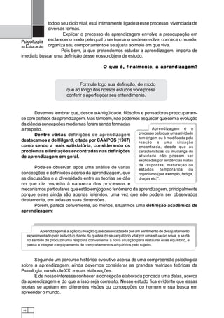 46
Psicologia
da Educação
todo o seu ciclo vital, está intimamente ligado a esse processo, vivenciada de
diversas formas.
Explicar o processo de aprendizagem envolve a preocupação em
esclarecer o modo pelo qual o ser humano se desenvolve, conhece o mundo,
organiza seu comportamento e se ajusta ao meio em que vive.
Pois bem, já que pretendemos estudar a aprendizagem, importa de
imediato buscar uma definição desse nosso objeto de estudo.
O que é, fO que é, fO que é, fO que é, fO que é, finalmenteinalmenteinalmenteinalmenteinalmente, a a, a a, a a, a a, a aprprprprprendizaendizaendizaendizaendizagggggem?em?em?em?em?
Devemos lembrar que, desde a Antigüidade, filósofos e pensadores preocuparam-
se com os fatos da aprendizagem. Mas também, não podemos esquecer que com a evolução
da ciência concepções modernas foram sendo formadas
a respeito.
Dentre várias definições de aprendizagem
destacamos a de Hilgard, citada por CAMPOS (1987)
como sendo a mais satisfatória, considerando os
problemas e limitações encontradas nas definições
de aprendizagem em geral.
Pode-se observar, após uma análise de várias
concepções e definições acerca da aprendizagem, que
as discussões e a diversidade entre as teorias se dão
no que diz respeito à natureza dos processos e
mecanismos particulares que estão em jogo no fenômeno da aprendizagem, principalmente
porque estes ainda são apenas inferidos, uma vez que não podem ser observados
diretamente, em todas as suas dimensões.
Porém, parece conveniente, ao menos, situarmos uma definição acadêmica de
aprendizagem:
Seguindo um percurso histórico-evolutivo acerca de uma compreensão psicológica
sobre a aprendizagem, ainda devemos considerar as grandes matrizes teóricas da
Psicologia, no século XX, e suas elaborações.
É de nosso interesse conhecer a concepção elaborada por cada uma delas, acerca
da aprendizagem e do que a isso seja correlato. Nesse estudo fica evidente que essas
teorias se apóiam em diferentes visões ou concepções do homem e sua busca em
apreender o mundo.
Aprendizagem é o
processo pelo qual uma atividade
tem origem ou é modificada pela
reação a uma situação
encontrada, desde que as
características da mudança de
atividade não possam ser
explicadas por tendências inatas
de respostas, maturação ou
estados temporários do
organismo (por exemplo, fadiga,
drogas etc)”.
Aprendizagem é a ação ou reação que é desencadeada por um sentimento de desajustamento
experimentado pelo indivíduo diante da quebra do seu equilíbrio vital por uma situação nova, e se dá
no sentido de produzir uma resposta conveniente à nova situação para restaurar esse equilíbrio, e
passa a integrar o equipamento de comportamentos adquiridos pelo sujeito.
Formule logo sua definição, de modo
que ao longo dos nossos estudos você possa
conferir e aperfeiçoar seu entendimento.
 