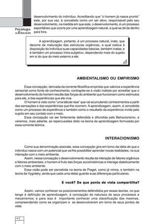 48
Psicologia
da Educação
desenvolvimento do indivíduo. Acreditando que “o homem já nasce pronto”
este, por sua vez, é concebido como um ser ativo, responsável pelo seu
desenvolvimento, na medida em que este, o desenvolvimento, é um processo
espontâneo que ocorre por uma aprendizagem natural, a qual se dá de dentro
para fora.
AMBIENTALISMO OU EMPIRISMO
Essa concepção, derivada da corrente filosófica empirista que valoriza a experiência
sensorial como fonte de conhecimento, contrapõe-se à visão inatista por acreditar que o
desenvolvimento do homem resulta das forças do ambiente que funcionam como estímulos
para ele, e das experiências que ele vive.
O homem é visto como “uma tábula rasa” que vai acumulando conhecimentos a partir
das sensações e das experiências que lhe ocorrem. A aprendizagem, assim, é concebida
como um processo de experiência e também como o resultado da experiência vivida pelo
sujeito em seu contato com o meio.
Essa concepção vai ser fortemente defendida e difundida pelo Behaviorismo, e
veremos, mais adiante, as repercussões disto na teoria da aprendizagem formulada por
essa corrente teórica.
INTERACIONISMO
Como sua denominação assinala, essa concepção gira em torno da idéia de que o
indivíduo nasce com um potencial que vai lhe possibilitar aprender novas realidades, na sua
interação com o meio ambiente.
Assim, nessa concepção o desenvolvimento resulta da interação de fatores orgânicos
e fatores ambientais; o homem é fruto das forças sociohistóricas e interage dialeticamente
com o meio ambiente.
Essa visão pode ser percebida na teoria de Piaget, como já vimos, e também na
teoria de Vygotsky, ainda que cada uma delas guarde suas diferenças particulares.
E você? De que ponto de vista compartilha?E você? De que ponto de vista compartilha?E você? De que ponto de vista compartilha?E você? De que ponto de vista compartilha?E você? De que ponto de vista compartilha?
Assim, vamos conhecer os posicionamentos defendidos por essas teorias, no que
tange à definição de aprendizagem, à concepção da natureza de seus processos e
mecanismos; e para isso é importante conhecer uma classificação das mesmas,
compreendendo como se organizam e se desenvolveram em torno de seus pontos de
vista.
A aprendizagem, portanto, é um processo natural, inato, que
decorre da maturação das estruturas orgânicas, a qual coloca à
disposição do indivíduo suas capacidades básicas, também inatas; e
é também um processo Intra-subjetivo, dependendo mais do sujeito
em si do que do meio externo a ele.
 