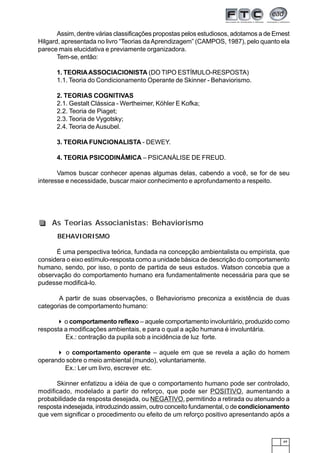 49
Assim, dentre várias classificações propostas pelos estudiosos, adotamos a de Ernest
Hilgard, apresentada no livro “Teorias daAprendizagem” (CAMPOS, 1987), pelo quanto ela
parece mais elucidativa e previamente organizadora.
Tem-se, então:
1. TEORIAASSOCIACIONISTA (DO TIPO ESTÍMULO-RESPOSTA)
1.1. Teoria do Condicionamento Operante de Skinner - Behaviorismo.
2. TEORIAS COGNITIVAS
2.1. Gestalt Clássica - Wertheimer, Köhler E Kofka;
2.2. Teoria de Piaget;
2.3. Teoria de Vygotsky;
2.4. Teoria de Ausubel.
3. TEORIA FUNCIONALISTA - DEWEY.
4. TEORIA PSICODINÂMICA – PSICANÁLISE DE FREUD.
Vamos buscar conhecer apenas algumas delas, cabendo a você, se for de seu
interesse e necessidade, buscar maior conhecimento e aprofundamento a respeito.
BEHAVIORISMO
É uma perspectiva teórica, fundada na concepção ambientalista ou empirista, que
considera o eixo estímulo-resposta como a unidade básica de descrição do comportamento
humano, sendo, por isso, o ponto de partida de seus estudos. Watson concebia que a
observação do comportamento humano era fundamentalmente necessária para que se
pudesse modificá-lo.
A partir de suas observações, o Behaviorismo preconiza a existência de duas
categorias de comportamento humano:
o comportamento reflexo – aquele comportamento involuntário, produzido como
resposta a modificações ambientais, e para o qual a ação humana é involuntária.
Ex.: contração da pupila sob a incidência de luz forte.
o comportamento operante – aquele em que se revela a ação do homem
operando sobre o meio ambiental (mundo), voluntariamente.
Ex.: Ler um livro, escrever etc.
Skinner enfatizou a idéia de que o comportamento humano pode ser controlado,
modificado, modelado a partir do reforço, que pode ser POSITIVO, aumentando a
probabilidade da resposta desejada, ou NEGATIVO, permitindo a retirada ou atenuando a
resposta indesejada, introduzindo assim, outro conceito fundamental, o de condicionamento
que vem significar o procedimento ou efeito de um reforço positivo apresentando após a
As Teorias Associanistas: Behaviorismo
 