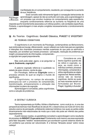 50
Psicologia
da Educação
manifestação de um comportamento, resultando, por conseguinte no aumento
da sua freqüência.
Esse conceito está intimamente ligado à concepção behaviorista de
aprendizagem, apesar de não se confundir com esta, pois a aprendizagem é
um processo que envolve mudança do comportamento pela experiência,
enquanto condicionamento refere-se ao aumento na freqüência de uma
resposta que foi recentemente associada a um reforço positivo, sob condições específicas.
Portanto, a aprendizagem é mais ampla e engloba necessariamente o condicionamento
operante.
As Teorias Cognitivas: Gestalt Clássica, PIAGET E VIGOTSKY
Considera-se uma
teoria cognitiva quando ela
se refere à cognição, ou
seja, ao modo como o
indivíduo conhece, processa
informações, compreende e
atribui significados ao objeto
cognoscível. Nesse sentido,
várias são as teorias
cognitivas, dentre as quais
as mais recentes seriam as
formuladas por Bruner,
Piaget, Vygotsky e Ausubel.
A GESTALT CLÁSSICA
Teoria representada por Koffka, Köhler e Wertheimer, como você já viu, é uma das
perspectivas teóricas mais filosóficas do século XX, e desenvolveu-se muito em torno dos
estudos acerca da percepção, enfatizando sistemas holísticos nos quais as partes estão
dinamicamente inter-relacionadas de modo que o todo não pode ser inferido das partes
separadamente.
A partir dessas noções, os gestaltistas concebem a aprendizagem como resultante
do processo de INSIGHT. O que seria isso? Certamente você mesmo usa essa expressão
para falar daqueles “estalos” esclarecedores que acontecem quando estamos diante de
um problema que precisa ser solucionado. É a famosa “lâmpada acesa” sobre nossa
cabeça!
AS TEORIAS COGNITIVAS
O cognitivismo é um movimento da Psicologia, contemporâneo ao Behaviorismo,
que contra este se insurge, diferenciando - se por voltarem-se muito mais para as cognições
e intenções dos chamados processos mentais superiores do que para os estímulos e
respostas, por acreditar que nesses processos - percepção, resolução de problemas por
insight, processamento de informações, compreensão -
a cognição tem papel preponderante.
Mas você pode estar, agora, a se perguntar: o
que é, finalmente, cognição?
A palavra cognição refere-se à qualidade ou
estado de estar cônscio, ciente de algo.
Em Psicologia, define-se Cognição como o
processo através do qual se origina o mundo de
significados.
O Cognitivismo, no campo da educação,
preocupou-se com o processo de compreensão,
transformação, armazenamento e utilização das
informações no plano da cognição.
Aprendizagem é concebida, pelos cognitivistas,
como a solução de problemas.
 