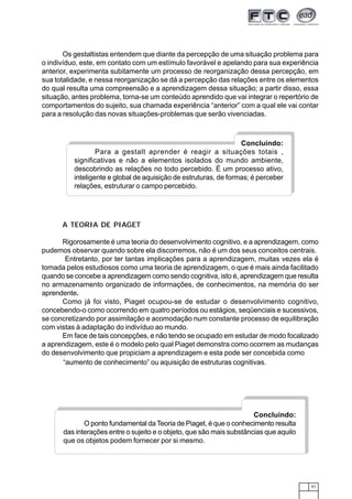 51
Concluindo:
Para a gestalt aprender é reagir a situações totais ,
significativas e não a elementos isolados do mundo ambiente,
descobrindo as relações no todo percebido. É um processo ativo,
inteligente e global de aquisição de estruturas, de formas; é perceber
relações, estruturar o campo percebido.
Concluindo:
O ponto fundamental daTeoria de Piaget, é que o conhecimento resulta
das interações entre o sujeito e o objeto, que são mais substâncias que aquilo
que os objetos podem fornecer por si mesmo.
“aumento de conhecimento” ou aquisição de estruturas cognitivas.
Os gestaltistas entendem que diante da percepção de uma situação problema para
o indivíduo, este, em contato com um estímulo favorável e apelando para sua experiência
anterior, experimenta subitamente um processo de reorganização dessa percepção, em
sua totalidade, e nessa reorganização se dá a percepção das relações entre os elementos
do qual resulta uma compreensão e a aprendizagem dessa situação; a partir disso, essa
situação, antes problema, torna-se um conteúdo aprendido que vai integrar o repertório de
comportamentos do sujeito, sua chamada experiência “anterior” com a qual ele vai contar
para a resolução das novas situações-problemas que serão vivenciadas.
A TEORIA DE PIAGET
Rigorosamente é uma teoria do desenvolvimento cognitivo, e a aprendizagem, como
pudemos observar quando sobre ela discorremos, não é um dos seus conceitos centrais.
Entretanto, por ter tantas implicações para a aprendizagem, muitas vezes ela é
tomada pelos estudiosos como uma teoria de aprendizagem, o que é mais ainda facilitado
quando se concebe a aprendizagem como sendo cognitiva, isto é, aprendizagem que resulta
no armazenamento organizado de informações, de conhecimentos, na memória do ser
aprendente.
Como já foi visto, Piaget ocupou-se de estudar o desenvolvimento cognitivo,
concebendo-o como ocorrendo em quatro períodos ou estágios, seqüenciais e sucessivos,
se concretizando por assimilação e acomodação num constante processo de equilibração
com vistas à adaptação do indivíduo ao mundo.
Em face de tais concepções, e não tendo se ocupado em estudar de modo focalizado
a aprendizagem, este é o modelo pelo qual Piaget demonstra como ocorrem as mudanças
do desenvolvimento que propiciam a aprendizagem e esta pode ser concebida como
 
