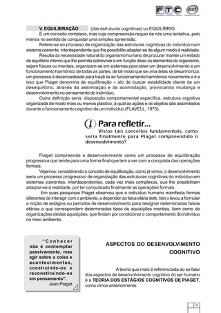 53
Piaget compreende o desenvolvimento como um processo de equilibração
progressiva que tende para uma forma final que tem a ver com a conquista das operações
formais.
Vejamos: considerando o conceito de equilibração, como já vimos, o desenvolvimento
seria um processo progressivo de organização das estruturas cognitivas do indivíduo em
sistemas coerentes, interdependentes, cada vez mais complexos, que lhe possibilitam
adaptar-se à realidade, por ter conquistado finalmente as operações formais.
Em suas pesquisas Piaget observou que o indivíduo humano manifesta formas
diferentes de interagir com o ambiente, a depender da faixa etária dele. Isto o levou a formular
a noção de estágios ou períodos de desenvolvimento para designar determinadas faixas
etárias a que correspondem determinados tipos de aquisições mentais, bem como de
organizações destas aquisições, que findam por condicionar o comportamento do indivíduo
no meio ambiente.
V. EQUILIBRAÇÃO (das estruturas cognitivas) ou EQUILÍBRIO
É um conceito complexo, mas cuja compreensão requer de nós uma tentativa, pelo
menos no sentido de conquistar uma simples apreensão.
Refere-se ao processo de organização das estruturas cognitivas do indivíduo num
sistema coerente, interdependente que lhe possibilite adaptar-se de algum modo à realidade.
Resulta da necessidade natural do organismo humano de procurar manter um estado
de equilíbrio interno que lhe permita sobreviver e em função disso os elementos do organismo,
sejam físicos ou mentais, organizam-se em sistemas para obter um desenvolvimento e um
funcionamento harmônico de todas as partes, de tal modo que se uma delas se desarmoniza,
um processo é desencadeado para trazê-la ao funcionamento harmônico novamente e é a
isso que Piaget denomina de equilibração – ato de buscar estabilidade diante de um
desequilíbrio, através da assimilação e da acomodação, provocando mudança e
desenvolvimento no pensamento do indivíduo.
Outra definição seria: disposição comportamental específica, estrutura cognitiva
organizada de modo mais ou menos plástico, à qual as ações e os objetos são assimilados
durante o funcionamento cognitivo de um indivíduo (FLAVELL, 1975).
Vistos tais conceitos fundamentais, como
seria finalmente para Piaget compreendido o
desenvolvimento?
Pararefletir...
“ C o n h e c e r
não é contemplar
passivamente, mas
agir sobre a coisa e
acontecimentos,
construindo-os e
reconstituindo-se
em pensamento”.
Jean Piaget
ASPECTOS DO DESENVOLVIMENTO
COGNITIVO
A teoria que mais é referenciada ao se falar
dos aspectos de desenvolvimento cognitivo do ser humano
é a TEORIA DOS ESTÁGIOS COGNITIVOS DE PIAGET,
como vimos anteriormente.
 