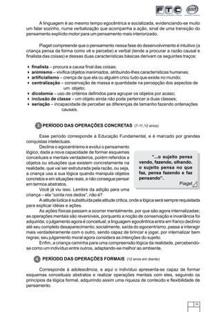 55
Piaget compreende que o pensamento nessa fase do desenvolvimento é intuitivo (a
criança pensa da forma como vê e percebe) e verbal (tende a procurar a razão causal e
finalista das coisas) e dessas duas características básicas derivam os seguintes traços:
finalista – procura a causa final das coisas;
animismo – vivifica objetos inanimados, atribuindo-lhes características humanas;
artificialismo – crença de que ela ou alguém criou tudo que existe no mundo;
centralização – conservação de massa e quantidade na percepção dos aspectos de
um objeto;
dicotomia – uso de critérios definidos para agrupar os objetos por acaso;
inclusão de classe – um objeto ainda não pode pertencer a duas classes;
seriação – incapacidade de perceber as diferenças de tamanho fazendo ordenações
causais.
PERÍODO DAS OPERAÇÕES CONCRETAS (7-11,12 anos)
Esse período corresponde à Educação Fundamental, e é marcado por grandes
conquistas intelectuais.
Declina o egocentrismo e evolui o pensamento
lógico, dada a nova capacidade de formar esquemas
conceituais e mentais verdadeiros, porém referidos a
objetos ou situações que existem concretamente na
realidade, que vai ser estruturada pela razão, ou seja,
a criança usa a sua lógica quando manipula objetos
concretos e em situações reais, e não consegue pensar
em termos abstratos.
Você já viu isso. Lembre da adição para uma
criança – ela “conta nos dedos”, não é?
A atitude lúdica é substituída pela atitude crítica, onde a lógica será sempre requisitada
para explicar idéias e ações.
As ações físicas passam a ocorrer mentalmente, por que são agora internalizadas;
as operações mentais são reversíveis, porquanto a noção de conservação e invariância foi
adquirida; o julgamento agora é conceitual; a linguagem egocêntrica entra em franco declínio
até seu completo desaparecimento; socialmente, saída do egocentrismo, passa a interagir
mais verdadeiramente com o outro, sendo capaz de brincar e jogar, por internalizar bem
regras; seu julgamento moral agora considera as intenções do sujeito.
Enfim, a criança caminha para uma compreensão lógica da realidade, percebendo-
se como um indivíduo entre outros, adaptando-se melhor ao ambiente.
PERÍODO DAS OPERAÇÕES FORMAIS (12 anos em diante)
Corresponde à adolescência, e aqui o indivíduo apresenta-se capaz de formar
esquemas conceituais abstratos e realizar operações mentais com eles, seguindo os
princípios da lógica formal, adquirindo assim uma riqueza de conteúdo e flexibilidade de
pensamento.
A linguagem é ao mesmo tempo egocêntrica e socializada, evidenciando-se muito
um falar sozinho, numa verbalização que acompanha a ação, sinal de uma transição do
pensamento explícito motor para um pensamento mais interiorizado.
“...o sujeito pensa
vendo, fazendo, olhando.
o sujeito pensa no que
faz, pensa fazendo e faz
pensando”.
Piaget
3.
4.
 