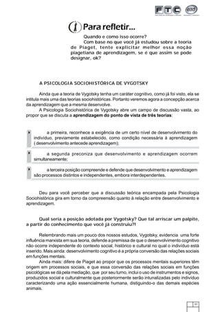 57
A PSICOLOGIA SOCIOHISTÓRICA DE VYGOTSKY
Ainda que a teoria de Vygotsky tenha um caráter cognitivo, como já foi visto, ela se
intitula mais uma das teorias sociohistóricas. Portanto veremos agora a concepção acerca
da aprendizagem que a mesma desenvolve.
A Psicologia Sociohistórica de Vygotsky abre um campo de discussão vasta, ao
propor que se discuta a aprendizagem do ponto de vista de três teorias:
Pararefletir...
Quando e como isso ocorre?
Com base no que você já estudou sobre a teoria
de Piaget, tente explicitar melhor essa noção
piagetiana de aprendizagem, se é que assim se pode
designar, ok?
Deu para você perceber que a discussão teórica encampada pela Psicologia
Sociohistórica gira em torno da compreensão quanto à relação entre desenvolvimento e
aprendizagem.
a primeira, reconhece a exigência de um certo nível de desenvolvimento do
indivíduo, previamente estabelecido, como condição necessária à aprendizagem
( desenvolvimento antecede aprendizagem);
a segunda preconiza que desenvolvimento e aprendizagem ocorrem
simultaneamente;
a terceira posição compreende e defende que desenvolvimento e aprendizagem
são processos distintos e independentes, embora interdependentes.
Qual seria a posição adotada por Vygotsky? Que tal arriscar um palpite,
a partir do conhecimento que você já construiu?!
Relembrando mais um pouco dos nossos estudos, Vygotsky, evidencia uma forte
influência marxista em sua teoria, defende a premissa de que o desenvolvimento cognitivo
não ocorre independente do contexto social, histórico e cultural no qual o indivíduo está
inserido. Mais ainda: desenvolvimento cognitivo é a própria conversão das relações sociais
em funções mentais.
Ainda mais: difere de Piaget ao propor que os processos mentais superiores têm
origem em processos sociais, e que essa conversão das relações sociais em funções
psicológicas se dá pela mediação, que por seu turno, inclui o uso de instrumentos e signos,
produzidos social e culturalmente que posteriormente serão intunalizadas pelo indivíduo
caracterizando uma ação essencialmente humana, distiguindo-o das demais espécies
animais.
 