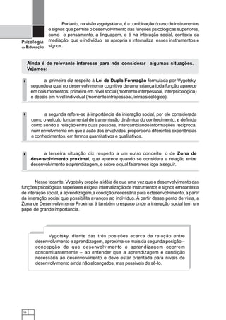 58
Psicologia
da Educação
Nesse tocante, Vygotsky propõe a idéia de que uma vez que o desenvolvimento das
funções psicológicas superiores exige a internalização de instrumentos e signos em contexto
de interação social, a aprendizagem,a condição necessária para o desenvolvimento, a partir
da interação social que possibilita avanços ao indivíduo. A partir desse ponto de vista, a
Zona de Desenvolvimento Proximal é também o espaço onde a interação social tem um
papel de grande importância.
a terceira situação diz respeito a um outro conceito, o de Zona de
desenvolvimento proximal, que aparece quando se considera a relação entre
desenvolvimento e aprendizagem, e sobre o qual falaremos logo a seguir.
a segunda refere-se à importância da interação social, por ele considerada
como o veículo fundamental de transmissão dinâmica do conhecimento, e definida
como sendo a relação entre duas pessoas, intercambiando informações recíproca,
num envolvimento em que a ação dos envolvidos, proporciona diferentes experiências
e conhecimentos, em termos quantitativos e qualitativos.
a primeira diz respeito à Lei de Dupla Formação formulada por Vygotsky,
segundo a qual no desenvolvimento cognitivo de uma criança toda função aparece
em dois momentos: primeiro em nível social (momento interpessoal, interpsicológico)
e depois em nível individual (momento intrapessoal, intrapsicológico).
Ainda é de relevante interesse para nós considerar algumas situações.
Vejamos:
Vygotsky, diante das três posições acerca da relação entre
desenvolvimento e aprendizagem, aproxima-se mais da segunda posição –
concepção de que desenvolvimento e aprendizagem ocorrem
concomitantemente – ao entender que a aprendizagem é condição
necessária ao desenvolvimento e deve estar orientada para níveis de
desenvolvimento ainda não alcançados, mas possíveis de sê-lo.
Portanto, na visão vygotyskiana, é a combinação do uso de instrumentos
e signos que permite o desenvolvimento das funções psicológicas superiores,
como o pensamento, a linguagem, e é na interação social, contexto da
mediação, que o indivíduo se apropria e internaliza esses instrumentos e
signos.
 