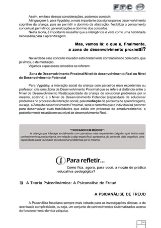 59
Assim, em face dessas considerações, podemos concluir:
Alinguagem é, para Vygotsky, o mais importante dos signos para o desenvolvimento
cognitivo da criança, pois ao permitir o domínio da abstração, flexibiliza o pensamento
conceitual, permitindo generalizações e domínio dos conceitos.
Nesta teoria, é importante ressaltar que a inteligência é vista como uma habilidade
necessária para a aprendizagem.
MasMasMasMasMas, v, v, v, v, vamos lá: o que é, famos lá: o que é, famos lá: o que é, famos lá: o que é, famos lá: o que é, finalmenteinalmenteinalmenteinalmenteinalmente,,,,,
a za za za za zona de desenona de desenona de desenona de desenona de desenvvvvvolvimento prolvimento prolvimento prolvimento prolvimento proooooximximximximximal?al?al?al?al?
Na verdade esse conceito inovador está diretamente correlacionado com outro, que
já vimos, o de mediação.
Vejamos a que esses conceitos se referem:
Zona de Desenvolvimento Proximal/Nível de desenvolvimento Real ou Nível
de Desenvolvimento Potencial
Para Vygotsky, a interação social da criança com parceiros mais experientes ou
professor, cria uma Zona de Desenvolvimento Proximal que se refere à distância entre o
Nível de Desenvolvimento Real(capacidade da criança de solucionar problemas por si
mesmo, sozinha) e o Nível de Desenvolvimento Potencial (capacidade de solucionar
problemas no processo de interação social, pela mediação de parceiros de aprendizagem),
ou seja, a Zona de desenvolvimento Proximal, seria o caminho que o indivíduo irá pecorrer
para desenvolver suas habilidades que estão em processo de amadurecimento, e
posteriormente estarão em seu nível de desenvolvimento Real.
“TROCANDO EM MIÚDOS”:
A criança que interage socialmente com parceiros mais experientes (alguém que tenha mais
conhecimento que ela própria, em relação a algo específico) apresenta, do ponto de vista cognitivo, uma
capacidade cada vez maior de solucionar problemas por si mesma.
A PSICANÁLISE DE FREUD
A Psicanálise freudiana sempre mais voltada para as investigações clínicas, e de
acentuada complexidade, ou seja, um conjunto de conhecimentos sistematizados acerca
do funcionamento da vida psíquica.
Pararefletir...
Como fica, agora, para você, a noção de prática
educativa pedagógica?
A Teoria Psicodinâmica: A Psicanalise de Freud
 
