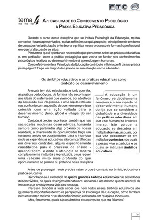 63
Durante o curso desta disciplina que se intitula Psicologia da Educação, muitos
conceitos foram apresentados, muitas reflexões se quis propiciar, principalmente em torno
de uma possível articulação entre teoria e prática nesse processo de formação profissional
em que tal discussão se situa.
Pensamos que é oportuno e necessário que pensemos sobre as práticas educativas
e, em particular, sobre a prática pedagógica que venha se fundar nos conhecimentos
psicológicos relativos ao desenvolvimento e à aprendizagem humanas.
Como efetivamente a Psicologia da Educação contribui e influi no perfil da sua prática
pedagógica? Faça um diagnóstico prévio de sua atuação como educador.
Os âmbitos educativos e as práticas educativas como
contexto de desenvolvimento
A escola tem sido estruturada, e junto com ela,
as práticas pedagógicas, de forma a não se contrapor
aos ideais do sistema em que vivemos, aos objetivos
da sociedade que integramos, e uma rápida reflexão
nos confronta com a questão de que nem sempre isso
coincide com uma ação voltada para o
desenvolvimento pleno, global e integral do ser
humano.
Contudo, é preciso reconhecer também que nas
sociedades modernas desenvolvidas, tomando
sempre como parâmetro algo próximo de nossa
realidade, a diversidade de oportunidades traça um
horizonte amplo de possibilidades para o indivíduo
onde as experiências educativas são compartilhadas
em diversos contextos, alguns especificamente
constituídos para o processo de ensino -
aprendizagem, e onde a ideologia se mostra
complexamente instituída e reproduzida, o que requer
uma reflexão muito mais profunda do que
oportunamente se permite ou pretende nesta disciplina.
Antes de prosseguir: você precisa saber o que é contexto ou âmbito educativo e
prática educativa.
Reconhece-se a existência de quatro grandes âmbitos educativos nas sociedades
desenvolvidas, os quais divergem em natureza, universo e até mesmo quanto ao nível de
impacto que produzem na vida das pessoas.
Interessa também a você saber que nem todos esses âmbitos educativos são
igualmente importantes dentro da perspectiva da Psicologia da Educação, como também
nem esta tem o mesmo nível de conhecimento elaborado em relação a todos eles.
Mas, finalmente, quais são os âmbitos educativos de que ora falamos?
APLICABILIDADE DO CONHECIMENTO PSICOLÓGICO
À PRÁXIS EDUCATIVA PEDAGÓGICA
A educação é um
fenômeno verdadeiramente
complexo e o seu impacto no
desenvolvimento humano
obriga que se considere a
globalidade e a diversidade
das práticas educativas em
que o ser humano se encontra
imerso, isto porque a
educação se desdobra em
múltiplas formas, as quais, por
sua vez, desdobram-se em
múltiplos contextos nos quais
a pessoa vive e participa e os
quais se intitulam âmbitos
educativos.
 