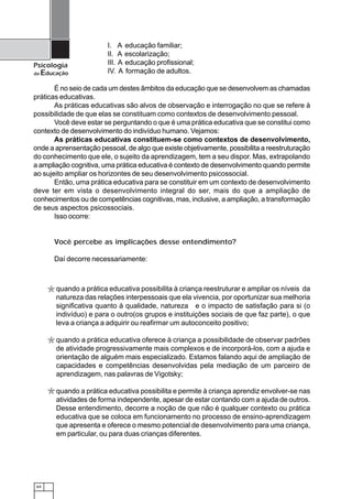 64
Psicologia
da Educação
É no seio de cada um destes âmbitos da educação que se desenvolvem as chamadas
práticas educativas.
As práticas educativas são alvos de observação e interrogação no que se refere à
possibilidade de que elas se constituam como contextos de desenvolvimento pessoal.
Você deve estar se perguntando o que é uma prática educativa que se constitui como
contexto de desenvolvimento do indivíduo humano. Vejamos:
As práticas educativas constituem-se como contextos de desenvolvimento,
onde a aprensentação pessoal, de algo que existe objetivamente, possibilita a reestruturação
do conhecimento que ele, o sujeito da aprendizagem, tem a seu dispor. Mas, extrapolando
a ampliação cognitiva, uma prática educativa é contexto de desenvolvimento quando permite
ao sujeito ampliar os horizontes de seu desenvolvimento psicossocial.
Então, uma prática educativa para se constituir em um contexto de desenvolvimento
deve ter em vista o desenvolvimento integral do ser, mais do que a ampliação de
conhecimentos ou de competências cognitivas, mas, inclusive, a ampliação, a transformação
de seus aspectos psicossociais.
Isso ocorre:
Você percebe as implicações desse entendimento?
Daí decorre necessariamente:
I. A educação familiar;
II. A escolarização;
III. A educação profissional;
IV. A formação de adultos.
*
*
*
quando a prática educativa possibilita à criança reestruturar e ampliar os níveis da
natureza das relações interpessoais que ela vivencia, por oportunizar sua melhoria
significativa quanto à qualidade, natureza e o impacto de satisfação para si (o
indivíduo) e para o outro(os grupos e instituições sociais de que faz parte), o que
leva a criança a adquirir ou reafirmar um autoconceito positivo;
quando a prática educativa oferece à criança a possibilidade de observar padrões
de atividade progressivamente mais complexos e de incorporá-los, com a ajuda e
orientação de alguém mais especializado. Estamos falando aqui de ampliação de
capacidades e competências desenvolvidas pela mediação de um parceiro de
aprendizagem, nas palavras de Vigotsky;
quando a prática educativa possibilita e permite à criança aprendiz envolver-se nas
atividades de forma independente, apesar de estar contando com a ajuda de outros.
Desse entendimento, decorre a noção de que não é qualquer contexto ou prática
educativa que se coloca em funcionamento no processo de ensino-aprendizagem
que apresenta e oferece o mesmo potencial de desenvolvimento para uma criança,
em particular, ou para duas crianças diferentes.
 