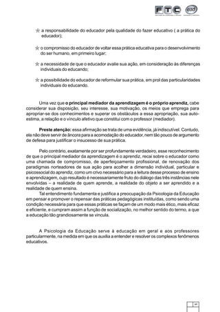 65
Uma vez que o principal mediador da aprendizagem é o próprio aprendiz, cabe
considerar sua disposição, seu interesse, sua motivação, os meios que emprega para
apropriar-se dos conhecimentos e superar os obstáculos a essa apropriação, sua auto-
estima, a relação e o vínculo afetivo que constitui com o professor (mediador).
Preste atenção: essa afirmação se trata de uma evidência, já indiscutível. Contudo,
ela não deve servir de âncora para a acomodação do educador, nem tão pouco de argumento
de defesa para justificar o insucesso de sua prática.
Pelo contrário, exatamente por ser profundamente verdadeiro, esse reconhecimento
de que o principal mediador da aprendizagem é o aprendiz, recai sobre o educador como
uma chamada de compromisso, de aperfeiçoamento profissional, de renovação dos
paradigmas norteadores de sua ação para acolher a dimensão individual, particular e
psicossocial do aprendiz, como um crivo necessário para a leitura desse processo de ensino
e aprendizagem, cujo resultado é necessariamente fruto do diálogo das três instâncias nele
envolvidas – a realidade de quem aprende, a realidade do objeto a ser aprendido e a
realidade de quem ensina.
Tal entendimento fundamenta e justifica a preocupação da Psicologia da Educação
em pensar e promover o repensar das práticas pedagógicas instituídas, como sendo uma
condição necessária para que essas práticas se façam de um modo mais ético, mais eficaz
e eficiente, e cumpram assim a função de socialização, no melhor sentido do termo, a que
a educação tão grandiosamente se vincula.
A Psicologia da Educação serve à educação em geral e aos professores
particularmente, na medida em que os auxilia a entender e resolver os complexos fenômenos
educativos.
*
*
*
o compromisso do educador de voltar essa prática educativa para o desenvolvimento
do ser humano, em primeiro lugar;
a necessidade de que o educador avalie sua ação, em consideração às diferenças
individuais do educando;
a possibilidade do educador de reformular sua prática, em prol das particularidades
individuais do educando.
*a responsabilidade do educador pela qualidade do fazer educativo ( a prática do
educador);
 