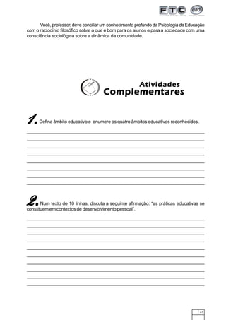 67
AtividadesAtividadesAtividadesAtividadesAtividades
ComplementaresComplementaresComplementaresComplementaresComplementares
Você, professor, deve conciliar um conhecimento profundo da Psicologia da Educação
com o raciocínio filosófico sobre o que é bom para os alunos e para a sociedade com uma
consciência sociológica sobre a dinâmica da comunidade.
11111.....Defina âmbito educativo e enumere os quatro âmbitos educativos reconhecidos.
2.2.2.2.2.Num texto de 10 linhas, discuta a seguinte afirmação: “as práticas educativas se
constituem em contextos de desenvolvimento pessoal”.
 