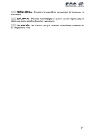 71
REMINISCÊNCIA – O surgimento espontâneo ou provocado de lembranças na
consciência.
SUBLIMAÇÃO – Processo de canalização das pulsões sexuais e agressivas para
objetivos e objetos socialmente aceitos e valorizados.
TRANSFERÊNCIA – Processo pelo qual conteúdos inconscientes se exteriorizam
na relação com o outro.
 