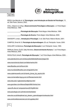 72
Psicologia
da Educação
BOCK, Ana Mercês et. al. Psicologias: uma Introdução ao Estudo de Psicologia. 13.
ed. São Paulo: Saraiva, 2003.
COLL, César et. al. (Org.). Desenvolvimento Psicológico e Educação. v. 2. PortoAlegre:
Artes Médicas, 1996.
_______________. Psicologia da Educação. Porto Alegre: Artes Médicas, 1999.
_______________. Psicologia do Ensino. Porto Alegre: Artes Médicas, 2000.
DAVIDOFF, Linda L. Introdução à Psicologia. 3. ed. São Paulo: Makron Books, 2001.
CAMPOS, Dinah M. S. Psicologia da Aprendizagem. 29. ed. Petrópolis: Vozes, 2000.
GOULART, Iris Barbosa. Psicologia da Educação. 5. ed. Petrópolis: Vozes, 1995.
PAPALIA, Diane; OLDS, Sally Wendkos. Desenvolvimento Humano. 7. ed. PortoAlegre:
Artes Médicas, 2000.
WOOLFOLK,Anita E. Psicologia da Educação. 7. ed. Porto Alegre:Artes Médicas, 2000.
www.planeta.terra.com.br/educacão/teletrabalho/psicologia.htm
www.neurociencia.tripod.com/labs/marina.htm
www.filosofos.com.br/forum.htm
www.mundodosfilosofos.com.br/agostinho.htm
www.cademeusanto.com.br/santo_tomaz_de_aquino.htm
www.nomismatike.hpg.ig.com.br/Renascimento.html
www.ship.edu/~cgboeree/wundtjames.html
www.geocities.com/Athens/Delphi/6061/linha3.htm
www.cfh.ufsc.br/~simpozio/novo/2216y840.htm
www.psicologia.com.pt/instrumentos/testes/
www.dce.ua.pt/disciplinas/ psi_desenv_aprendizagem/conteudos.html
www.centrorefeducacional.com.br/vygotsky.html
ReferênciasReferênciasReferênciasReferênciasReferências
BibliográficasBibliográficasBibliográficasBibliográficasBibliográficas
 