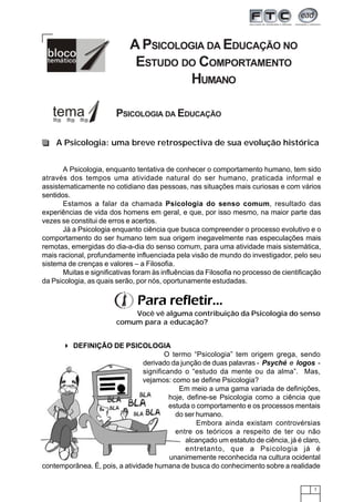 7
A PSICOLOGIA DA EDUCAÇÃO NO
ESTUDO DO COMPORTAMENTO
HUMANO
PSICOLOGIA DA EDUCAÇÃO
A Psicologia: uma breve retrospectiva de sua evolução histórica
A Psicologia, enquanto tentativa de conhecer o comportamento humano, tem sido
através dos tempos uma atividade natural do ser humano, praticada informal e
assistematicamente no cotidiano das pessoas, nas situações mais curiosas e com vários
sentidos.
Estamos a falar da chamada Psicologia do senso comum, resultado das
experiências de vida dos homens em geral, e que, por isso mesmo, na maior parte das
vezes se constitui de erros e acertos.
Já a Psicologia enquanto ciência que busca compreender o processo evolutivo e o
comportamento do ser humano tem sua origem inegavelmente nas especulações mais
remotas, emergidas do dia-a-dia do senso comum, para uma atividade mais sistemática,
mais racional, profundamente influenciada pela visão de mundo do investigador, pelo seu
sistema de crenças e valores – a Filosofia.
Muitas e significativas foram às influências da Filosofia no processo de cientificação
da Psicologia, as quais serão, por nós, oportunamente estudadas.
Para refletir...
Você vê alguma contribuição da Psicologia do senso
comum para a educação?
DEFINIÇÃO DE PSICOLOGIA
O termo “Psicologia” tem origem grega, sendo
derivado da junção de duas palavras - Psyché e logos -
significando o “estudo da mente ou da alma”. Mas,
vejamos: como se define Psicologia?
Em meio a uma gama variada de definições,
hoje, define-se Psicologia como a ciência que
estuda o comportamento e os processos mentais
do ser humano.
Embora ainda existam controvérsias
entre os teóricos a respeito de ter ou não
alcançado um estatuto de ciência, já é claro,
entretanto, que a Psicologia já é
unanimemente reconhecida na cultura ocidental
contemporânea. É, pois, a atividade humana de busca do conhecimento sobre a realidade
 