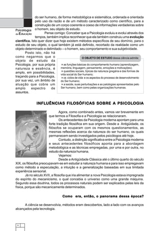 8
Psicologia
da Educação
do ser humano, de forma metodológica e sistemática, ordenada e orientada
pelo uso da razão e de um método caracterizado como científico, para a
construção de um corpo coerente e coeso de informações verdadeiras sobre
o homem, seu objeto de estudo.
Pense comigo: Conceber que a Psicologia evoluiu e evolui através dos
tempos, também implica reconhecer que ela também construiu uma evolução
científica. Isto quer dizer que hoje existem métodos específicos de seu domínio, para o
estudo de seu objeto, o qual também já está definido, recortado da realidade como um
objeto determinado e delimitado – o homem, seu comportamento e sua subjetividade.
Posto isto, não há
como negarmos que o
objeto de estudo da
Psicologia, por sua própria
natureza e essência, é
amplo, em possibilidades,
traçando para a Psicologia,
por sua vez, um âmbito de
atuação que cobre um
amplo espectro de
assuntos.
INFLINFLINFLINFLINFLUÊNCIAS FILUÊNCIAS FILUÊNCIAS FILUÊNCIAS FILUÊNCIAS FILOSÓFICAS SOBRE A PSICOLOSÓFICAS SOBRE A PSICOLOSÓFICAS SOBRE A PSICOLOSÓFICAS SOBRE A PSICOLOSÓFICAS SOBRE A PSICOLOGIAOGIAOGIAOGIAOGIA
Agora, como combinado antes, vamos ver brevemente em
que termos a Filosofia e a Psicologia se relacionaram.
Os antecedentes da Psicologia moderna apontam para uma
forte tradição filosófica em sua origem. Desde a Antigüidade, os
filósofos se ocuparam com os mesmos questionamentos, as
mesmas reflexões acerca da natureza do ser humano, os quais
permanecem sendo investigados pelos psicólogos até hoje.
Contudo, a distinção significativa entre a Psicologia moderna
e seus antecedentes filosóficos aponta para a abordagem
metodológica e as técnicas empregadas, por uma e por outra, no
estudo da natureza humana.
Vejamos:
Desde a Antigüidade Clássica até o último quarto do século
XIX, os filósofos preocupavam-se em estudar a natureza humana e para isso empregavam
como método a especulação, a intuição e a generalização baseadas em sua limitada
experiência sensorial.
Já no século XVII, a filosofia que iria alimentar a nova Psicologia estava impregnada
do espírito do mecanicismo, o qual concebia o universo como uma grande máquina.
Segundo essa doutrina, todos os processos naturais podem ser explicados pelas leis da
física, porque são mecanicamente determinados.
Como erComo erComo erComo erComo era, entãoa, entãoa, entãoa, entãoa, então, o panor, o panor, o panor, o panor, o panorama dessa época?ama dessa época?ama dessa época?ama dessa época?ama dessa época?
A ciência se desenvolvia, métodos eram descobertos, lado a lado com os avanços
alcançados pela tecnologia.
O OBJETO DE ESTUDO dessa ciência admite:
as funções básicas do comportamento humano (aprendizagem,
memória, linguagem, pensamento, emoções e motivações);
questões sociais, típicas da natureza gregária e das formas de
vida social do Ser humano;
os ciclos de vida e os aspectos do processo de desenvolvimento
do Ser humano;
a saúde, suas perturbações e as patologias apresentadas pelo
Ser humano, bem como pelas organizações humanas.
 
