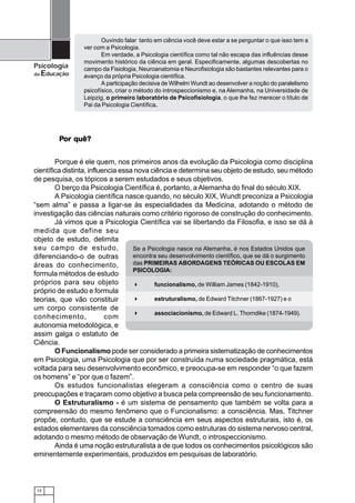 Ouvindo falar tanto em ciência você deve estar a se perguntar o que isso tem a
                 ver com a Psicologia.
                        Em verdade, a Psicologia científica como tal não escapa das influências desse
                 movimento histórico da ciência em geral. Especificamente, algumas descobertas no
Psicologia       campo da Fisiologia, Neuroanatomia e Neurofisiologia são bastantes relevantes para o
da   Educação    avanço da própria Psicologia científica.
                        A participação decisiva de Wilhelm Wundt ao desenvolver a noção do paralelismo
                 psicofísico, criar o método do introspeccionismo e, na Alemanha, na Universidade de
                 Leipzig, o primeiro laboratório de Psicofisiologia, o que lhe fez merecer o título de
                 Pai da Psicologia Científica.




          Por quê?
          Por


        Porque é ele quem, nos primeiros anos da evolução da Psicologia como disciplina
científica distinta, influencia essa nova ciência e determina seu objeto de estudo, seu método
de pesquisa, os tópicos a serem estudados e seus objetivos.
        O berço da Psicologia Científica é, portanto, a Alemanha do final do século XIX.
        A Psicologia científica nasce quando, no século XIX, Wundt preconiza a Psicologia
“sem alma” e passa a ligar-se às especialidades da Medicina, adotando o método de
investigação das ciências naturais como critério rigoroso de construção do conhecimento.
        Já vimos que a Psicologia Científica vai se libertando da Filosofia, e isso se dá à
medida que define seu
objeto de estudo, delimita
seu campo de estudo,                Se a Psicologia nasce na Alemanha, é nos Estados Unidos que
diferenciando-o de outras           encontra seu desenvolvimento científico, que se dá o surgimento
áreas do conhecimento,              das PRIMEIRAS ABORDAGENS TEÓRICAS OU ESCOLAS EM
                                    PSICOLOGIA:
formula métodos de estudo
próprios para seu objeto                   funcionalismo, de William James (1842-1910),
próprio de estudo e formula
teorias, que vão constituir                estruturalismo, de Edward Titchner (1867-1927) e o
um corpo consistente de
                                           associacionismo, de Edward L. Thorndike (1874-1949).
conhecimento,              com
autonomia metodológica, e
assim galga o estatuto de
Ciência.
        O Funcionalismo pode ser considerado a primeira sistematização de conhecimentos
em Psicologia, uma Psicologia que por ser construída numa sociedade pragmática, está
voltada para seu desenvolvimento econômico, e preocupa-se em responder “o que fazem
os homens” e “por que o fazem”.
        Os estudos funcionalistas elegeram a consciência como o centro de suas
preocupações e traçaram como objetivo a busca pela compreensão de seu funcionamento.
        O Estruturalismo - é um sistema de pensamento que também se volta para a
compreensão do mesmo fenômeno que o Funcionalismo: a consciência. Mas, Titchner
propõe, contudo, que se estude a consciência em seus aspectos estruturais, isto é, os
estados elementares da consciência tomados como estruturas do sistema nervoso central,
adotando o mesmo método de observação de Wundt, o introspeccionismo.
        Ainda é uma noção estruturalista a de que todos os conhecimentos psicológicos são
eminentemente experimentais, produzidos em pesquisas de laboratório.



 12
 