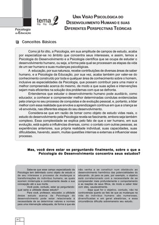 UMA VISÃO PSICOLÓGICA DO
                                            DESENVOLVIMENTO HUMANO E SUAS
Psicologia                                 DIFERENTES PERSPECTIVAS TEÓRICAS
da   Educação

        Conceitos Básicos

              Como já foi dito, a Psicologia, em sua amplitude de campos de estudo, acaba
      por especializar-se no âmbito que concentra seus interesses, e assim, temos a
      Psicologia do Desenvolvimento e a Psicologia científica que se ocupa de estudar o
      desenvolvimento humano, ou seja, a forma pela qual se processam as etapas da vida
      de um ser humano e suas mudanças psicológicas.
              A educação, por sua natureza, recebe contribuições de diversas áreas de saber
      humano, e a Psicologia da Educação, por sua vez, acaba também por valer-se do
      conhecimento construído por toda e qualquer área de conhecimento sobre o homem,
      inclusive as especialidades da Psicologia, que possam contribuir para uma maior e
      melhor compreensão acerca do mesmo, de modo a que suas ações e intervenções
      sejam mais eficientes na solução dos problemas com que se defronta.
              Entendemos que estudar o desenvolvimento humano pode auxiliá-lo, como
      educador, a conhecer e compreender melhor determinadas condutas evidenciadas
      pela criança no seu processo de conquistas e de evolução pessoal, e, portanto, a lidar
      melhor com essa realidade que envolve a aprendizagem contínua em que a criança se
      vê envolvida, nas diferentes etapas do seu desenvolvimento.
              Considera-se que em razão de tomar como objeto de estudo vidas reais, o
      estudo do desenvolvimento pela Psicologia revela-se fascinante, embora seja também
      complexo. Essa complexidade se explica pelo fato de que o ser humano, em sua
      evolução, está sujeito a influências diversas, como: o contato com outras pessoas, as
      experiências anteriores, sua própria realidade individual, suas capacidades, suas
      dificuldades, havendo, assim, muitas questões internas e externas a influenciar esse
      processo.



            Mas, v ocê dev e estar se per guntando f inalmente, sobre o que a
            Mas, você dev             perguntando finalmente sobre
                                                     inalmente,
                   Psicologia do Desenvolvimento concentra seus estudos?



          Sabe-se que esse campo especializado da       não venha a se constituir num obstáculo ao
  Psicologia tem delimitado como objeto de estudo e     desenvolvimento harmônico das potencialidades do
  de seu interesse o processo de mudanças e             educando. Já para os pais, por exemplo, o objetivo
  transformações do indivíduo humano, as quais          está correlacionado com a necessidade de se
  ocorrem ininterrupta e continuamente desde a sua      compreender mais profundamente o comportamento
  concepção até a sua morte.                            e as reações de seus filhos, de modo a saber lidar
          Você pode, contudo, estar se perguntando:     com eles, saudavelmente.
  qual seria a utilidade desse estudo?                           Seja qual for o objetivo, contudo, não há
          Para você, professor, educador, a utilidade   controvérsias quanto ao fato de que as mudanças na
  desse estudo acerca da Psicologia do                  vida do indivíduo humano são numerosas,
  desenvolvimento pode estar relacionada à              diversificadas e em geral aleatórias, e essa
  necessidade de se determinar valores e normas         circunstância dificulta sobremaneira seu estudo.
  para uma intervenção adequada, de forma a que ela




 20
 