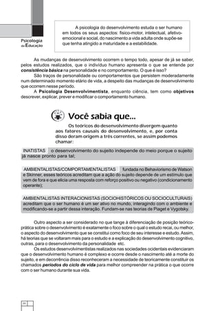 A psicologia do desenvolvimento estuda o ser humano
                     em todos os seus aspectos: fisico-motor, intelectual, afetivo-
                     emocional e social, do nascimento a vida adulta onde supõe-se
Psicologia
da   Educação        que tenha atingido a maturidade e a estabilidade.


      As mudanças de desenvolvimento ocorrem o tempo todo, apesar de já se saber,
pelos estudos realizados, que o indivíduo humano apresenta o que se entende por
consistência básica na personalidade e no comportamento. O que é isso?
      São traços de personalidade ou comportamentos que persistem moderadamente
num determinado momento etário de vida, a despeito das mudanças de desenvolvimento
que ocorrem nesse período.
      A Psicologia Desenvolvimentista, enquanto ciência, tem como objetivos
descrever, explicar, prever e modificar o comportamento humano.



                        Você sabia que...
                        Os teóricos do desenvolvimento divergem quanto
                  aos fatores causais do desenvolvimento, e, por conta
                  disso deram origem a três correntes, se assim podemos
                  chamar:

 INATISTAS o desenvolvimento do sujeito independe do meio porque o sujeito
já nasce pronto para tal;


 AMBIENTALISTAS/COMPORTAMENTALISTAS                 fundada no Behaviorismo de Watson
 e Skinner, esses teóricos acreditam que a ação do sujeito depende de um estímulo que
 vem de fora e que elicia uma resposta com reforço positivo ou negativo (condicionamento
 operante);

 AMBIENTALISTAS INTERACIONISTAS (SOCIOHISTÓRICOS OU SOCIOCULTURAIS)
 acreditam que o ser humano é um ser ativo no mundo, interagindo com o ambiente e
 modificando-se a partir dessa interação. Fundam-se nas teorias de Piaget e Vygotsky.


       Outro aspecto a ser considerado no que tange à diferenciação de posição teórico-
prática sobre o desenvolvimento é exatamente o foco sobre o qual o estudo recai, ou melhor,
o aspecto do desenvolvimento que se constitui como foco de seu interesse e estudo. Assim,
há teorias que se voltaram mais para o estudo e a explicação do desenvolvimento cognitivo,
outras, para o desenvolvimento da personalidade etc.
       Os estudos desenvolvimentistas realizados nas sociedades ocidentais evidenciaram
que o desenvolvimento humano é complexo e ocorre desde o nascimento até a morte do
sujeito, e em decorrência disso reconheceram a necessidade de teoricamente constituir os
chamados períodos do ciclo de vida para melhor compreender na prática o que ocorre
com o ser humano durante sua vida.




 22
 