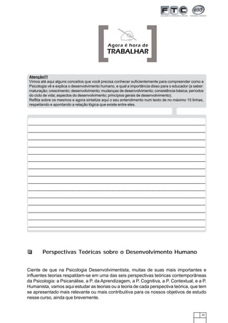 [ ]    Agora é hora de
                                              TRABALHAR


 Atenção!!!
 Vimos até aqui alguns conceitos que você precisa conhecer suficientemente para compreender como a
 Psicologia vê e explica o desenvolvimento humano, e qual a importância disso para o educador (a saber:
 maturação; crescimento; desenvolvimento; mudanças de desenvolvimento; consistência básica; períodos
 do ciclo de vida; aspectos do desenvolvimento; princípios gerais de desenvolvimento).
 Reflita sobre os mesmos e agora sintetize aqui o seu entendimento num texto de no máximo 15 linhas,
 respeitando e apontando a relação lógica que existe entre eles.




        Perspectivas Teóricas sobre o Desenvolvimento Humano


Ciente de que na Psicologia Desenvolvimentista, muitas de suas mais importantes e
influentes teorias respaldam-se em uma das seis perspectivas teóricas contemporâneas
da Psicologia: a Psicanálise, a P. da Aprendizagem, a P. Cognitiva, a P. Contextual, e a P.
Humanista, vamos aqui estudar as teorias ou a teoria de cada perspectiva teórica, que tem
se apresentado mais relevante ou mais contribuitiva para os nossos objetivos de estudo
nesse curso, ainda que brevemente.


                                                                                                     25
 