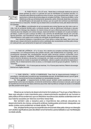 III. FASE FÁLICA – 03 a 07 anos. Nesta fase a erotização desloca-se para as
                 áreas genitais do corpo; é o período em que se manifestam os impulsos sexuais, e o
                 interesse pela diferença anatômica entre os sexos, que é percebida pela criança, o que
Psicologia oportuniza a vivência da primeira etapa do complexo de Édipo. Chama-se de fálica, numa
da Educação referência ao falo que simbolicamente representa o pênis. Ainda são desta fase o processo
                 de identificação e de sexuação da criança, que vai a partir daí conhecer sua identidade
   sexual, feminina ou masculina. Também aqui se desenvolve a consciência moral, pelo desenvolvimento
   do superego.
            Na fase fálica a socialização do ser se expande para outras figuras que não mais o pai e a
   mãe, indo do ambiente familiar para o ambiente escolar, onde as diferenças individuais e sexuais
   fazem parte do interjogo das relações. Ao mesmo tempo em que a diferença sexual entre meninos e
   meninas atua nas relações com outras crianças, repercute também na relação com os pais (complexo
   de Édipo), a partir do qual a criança vai trilhar o seu caminho de identificação sexual com uma das
   figuras parentais, cuja importância muda de direção, mas não se perde em extensão, sendo agora
   importantíssimo o seu papel como modelo de orientação da identificação sexual.
            Aqui devemos destacar a importância que Freud atribui a essas três fases, bem como sua
   idéia de que o desenvolvimento saudável envolve a satisfação das necessidades sentidas pela criança
   em cada período, que certamente irá repercutir na fase adulta.




            IV. FASE DE LATÊNCIA – 07 a 12 anos. Há o declínio do complexo de Édipo.Esse período
  corresponde a um enfraquecimento das pulsões sexuais, pelo fortalecimento do superego, com a
  conseqüente repressão das manifestações sexuais pelas barreiras mentais conhecidas como
  “repugnância, vergonha, moralidade”. A libido sexual é canalizada para finalidades cognitivas e culturais,
  como o domínio da leitura e da escrita e corresponde, em idade, ao período do ensino fundamental,
  onde socialmente se investe na aquisição de habilidades, valores e papéis culturalmente esperados e
  aceitos. Há um distanciamento entre os sexos, e a formação social de grupos de gênero: “bolinha” e
  “luluzinha”.
            PUBERDADE – 12 a 14 anos para as meninas; 14 a 16 anos para meninos. Retorno da energia
  libidinal aos órgãos sexuais;



           V. FASE GENITAL – APÓS A PUBERDADE. Fase final do desenvolvimento biológico e
   psicológico, marcada pela consciência das necessidades sexuais, da identidade sexual, que em geral
   é assumida, buscando-se formas de satisfazer as necessidades sexuais.
        Na fase genital o reaparecimento da libido sexual, também aceito socialmente, leva o ser a
experimentar outros tipos de relações, envolvendo sentimentos e afetos amorosos e sexuais, para os quais
as experiências emocionais das fases anteriores assumirão vital importância na feição de saúde e normalidade
que elas possam tomar agora.



       Observa-se na teoria de desenvolvimento formulada por Freud que a fase fálica é a
fase cuja solução é mais importante para o desenvolvimento saudável do ser humano e
pela prática clínica evidenciou que os distúrbios neuróticos dos adultos ocidentais eram em
sua maioria causados por desvios ocorridos nessa fase.
       Daí também vale a ressalva para a importância das práticas educativas no
desenvolvimento da criança, porquanto práticas inadequadas promovem desajustes que
serão vividos como problemas na idade adulta. Por quê?
       Ora, simplesmente porque as experiências emocionais tidas pela criança na interação
com adultos significativos para ela afetam enormemente a personalidade e sua manifestação
na idade adulta.




 28
 