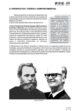 PERSPECTIVA         COMPORTAMENTAL
A PERSPECTIVA TEÓRICA COMPORTAMENTAL


       Nessa perspectiva, os teóricos compreendem que
o desenvolvimento humano resulta de um processo de                  Pois bem, para Freud o
aprendizagem contínua e pode ser estudado de maneira       desenvolvimento normal do ser
                                                           humano é causado por fatores
objetiva e científica.
                                                           inatos modificados pela
A teoria mais representativa dessa perspectiva é:          experiência, que são em
                                                           verdade os seus impulsos
a Teoria Tradicional da Aprendizagem (Behaviorismo         sexuais, e as exigências
de Pavlov e Skinner), que concebe o indivíduo humano       sociais, que geram conflitos
como um mero respondedor de estímulos apresentados         numa seqüência invariável, a
                                                           qual envolve o atravessamento
pelo meio, de modo que este, o meio ambiente controla
                                                           de fases, o que, na verdade,
o comportamento. O desenvolvimento humano, portanto,       significa e envolve o
resulta da experiência individual do sujeito no meio       deslocamento da zona erógena
ambiente, a qual é marcada significativamente por uma      do corpo ou da zona de tensão
história de reforços positivos e negativos, segundo os     da libido para partes ou órgãos
                                                           específicos, em tempos
quais o indivíduo desenvolve ou extingue
                                                           específicos do desenvolvimento.
comportamentos específicos.
O Behaviorismo de Skinner considera a criança como um organismo passível de ser
modelado, porquanto totalmente manipulável, de tal modo que seus distúrbios podem ser
corrigidos através do condicionamento operante, pelo qual se trabalha a extinção do
comportamento indesejável ou o reforçamento positivo do comportamento desejável, e disso
resulta uma aprendizagem que leva ao desenvolvimento.




                                   Pavlov e Skinner




                                                                                             29
 