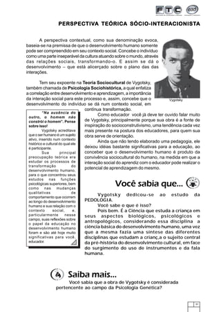 PERSPECTIVA TEÓRICA SÓCIO-INTERA CIONISTA
                   PERSPECTIVA         SÓCIO-INTERACIONIST
                                                    CIONISTA


       A perspectiva contextual, como sua denominação evoca,
baseia-se na premissa de que o desenvolvimento humano somente
pode ser compreendido em seu contexto social. Concebe o indivíduo
como uma parte inseparável da cultura atuando sobre o mundo, através
das relações sociais, transformando-o. E assim se dá o
desenvolvimento – que está alicerçado sobre o plano das das
interações.

          Tem seu expoente na Teoria Sociocultural de Vygotsky,
também chamada de Psicologia Sociohistórica, a qual enfatiza
a correlação entre desenvolvimento e aprendizagem, a importância
da interação social para este processo e, assim, concebe que o                Vygotsky
desenvolvimento do indivíduo se dá num contexto social, em
                                   contínua transformação.
           “Na ausência do
                                          Como educador você já deve ter ouvido falar muito
  outro, o homem não
  constrói o homem”. Pense         de Vygotsky, principalmente porque sua obra é a fonte de
  sobre isso!                      inspiração do socioconstrutivismo, uma tendência cada vez
           Vygotsky acreditava     mais presente na postura dos educadores, para quem sua
  que o ser humano é um sujeito    obra serve de orientação.
  ativo, inserido num contexto
                                          Ainda que não tendo elaborado uma pedagogia, ele
  histórico e cultural do qual ele
  é participante.                  deixou idéias bastante significativas para a educação, ao
           Sua          principal  conceber que o desenvolvimento humano é produto da
  preocupação teórica era          convivência sociocultural do humano, na medida em que a
  estudar os processos de          interação social do aprendiz com o educador pode realizar o
  transformação                do
                                   potencial de aprendizagem do mesmo.
 desenvolvimento humano,
 para o que concentrou seus
 estudos nas funções
 psicológicas superiores, bem
 como      nas    mudanças
                                                Você sabia que...
 qualitativas              de
 comportamento que ocorrem
                                       Vygotsky dedicou-se ao estudo da
 ao longo do desenvolvimento     PEDOLOGIA.
 humano e sua relação com o            Você sabe o que é isso?
 contexto       social,     e,         Pois bem. É a Ciência que estuda a criança em
 particularmente        nesse    seus aspectos biológicos, psicológicos e
 campo, suas reflexões sobre
 o papel da educação no
                                 antropológicos, considerando essa disciplina a
 desenvolvimento humano          ciência básica do desenvolvimento humano, uma vez
 foram e são até hoje muito      que a mesma fazia uma síntese das diferentes
 significativas para você,       disciplinas que estudam a crianç,a o sujeito central
 educador.                       da pré-história do desenvolvimento cultural, em face
                                 do surgimento do uso de instrumentos e da fala
                                 humana.




                         Saiba mais...
                      Você sabia que a obra de Vygotsky é considerada
                 pertencente ao campo da Psicologia Genética?


                                                                                           31
 