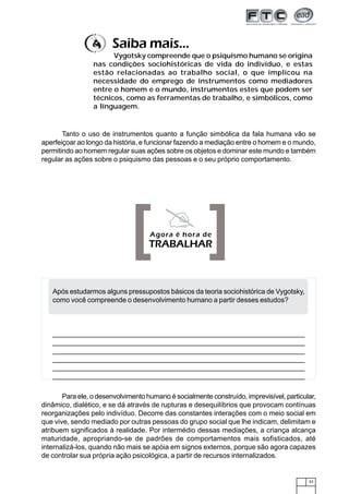 Saiba mais...
                       Vygotsky compreende que o psiquismo humano se origina
                 nas condições sociohistóricas de vida do indivíduo, e estas
                 estão relacionadas ao trabalho social, o que implicou na
                 necessidade do emprego de instrumentos como mediadores
                 entre o homem e o mundo, instrumentos estes que podem ser
                 técnicos, como as ferramentas de trabalho, e simbólicos, como
                 a linguagem.


       Tanto o uso de instrumentos quanto a função simbólica da fala humana vão se
aperfeiçoar ao longo da história, e funcionar fazendo a mediação entre o homem e o mundo,
permitindo ao homem regular suas ações sobre os objetos e dominar este mundo e também
regular as ações sobre o psiquismo das pessoas e o seu próprio comportamento.




                              [ ]   Agora é hora de
                                    TRABALHAR



   Após estudarmos alguns pressupostos básicos da teoria sociohistórica de Vygotsky,
   como você compreende o desenvolvimento humano a partir desses estudos?



   ____________________________________________________________________________
    ____________________________________________________________________________
   ____________________________________________________________________________
    ____________________________________________________________________________
   ____________________________________________________________________________
    ____________________________________________________________________________
   ____________________________________________________________________________
    ____________________________________________________________________________
   ____________________________________________________________________________
    ____________________________________________________________________________
   ____________________________________________________________________________
    ____________________________________________________________________________

       Para ele, o desenvolvimento humano é socialmente construído, imprevisível, particular,
dinâmico, dialético, e se dá através de rupturas e desequilíbrios que provocam contínuas
reorganizações pelo indivíduo. Decorre das constantes interações com o meio social em
que vive, sendo mediado por outras pessoas do grupo social que lhe indicam, delimitam e
atribuem significados à realidade. Por intermédio dessas mediações, a criança alcança
maturidade, apropriando-se de padrões de comportamentos mais sofisticados, até
internalizá-los, quando não mais se apóia em signos externos, porque são agora capazes
de controlar sua própria ação psicológica, a partir de recursos internalizados.


                                                                                          33
 
