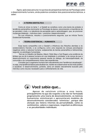 Agora, após esse percurso no que toca às perspectivas teóricas da Psicologia sobre
o desenvolvimento humano, ainda podemos considerar dois posicionamentos teóricos, a
saber:



               A TEORIA GESTÁLTICA

        Como já vimos no tema 1, a Gestalt se constituiu como uma teoria de protesto à
 tendência psicanalítica dominante na Psicologia da época, preconizando a importância de
 se perceber o todo, e a relevância da percepção para a aprendizagem, que, ao promover
 mudanças bilaterais – indivíduo-meio – promove o desenvolvimento.
        De sua influência, resultou o posicionamento seguinte, que se intitula Teoria
 Existencial-Humanista.

               TEORIA EXISTENCIAL – HUMANISTA

         Essa teoria compartilha com a Gestalt a influência dos filósofos alemães e do
 existencialismo francês, e se configurou como uma resposta às crenças psicológicas
 negativas sobre a natureza humana, subjascentes às teorias psicanalítica e behaviorista,
 segundo os psicólogos humanistas.
          Tem-se no trabalho de Maslow, Allport, Rollo May e Carl Rogers uma evidência da
 ênfase que se dá à pessoa humana em sua totalidade e unicidade, e da crença de que o
 desenvolvimento ou crescimento pessoal resulta do diálogo, da intersubjetividade, da
 comunhão e do compartilhamento mútuo das experiências.
         Concebe que o organismo humano tem naturalmente uma “tendência à atualização”,
 ou seja, uma tendência básica para atualizar-se, manter-se e desenvolver-se de modo positivo
 e saudável. O desenvolvimento, portanto, seria um estado naturalmente buscado pelo
 indivíduo como recurso necessário para o enfrentamento da vida.




                          Você sabia que...
                         Apesar de existirem críticas a essa teoria,
                   principalmente no que diz respeito a ela não ter formulado
                   propriamente uma teoria de desenvolvimento, os teóricos
                   humanistas sintetizaram e apresentaram modelos de
                   desenvolvimento considerados “otimistas”, porque dão
                   atenção aos fatores internos da personalidade, como os
                   sentimentos, valores e esperanças, respeitam as diferenças
                   e as peculiaridades individuais.




                                                                                                35
 