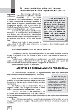 Aspectos do Desenvolvimento Humano:
                   Desenvolvimento Físico, Cognitivo e Psicossocial

Psicologia            Esperamos que tudo o quanto
da Educação estudado e discutido até o presente
               momento         lhe       possibilite
                                                            “Com Copérnico, o
compreender que o desenvolvimento humano é
                                                     homem deixou de estar no
contínuo, manifesta-se em múltiplos aspectos e
                                                     centro do universo. Com
estes, apesar de distintos e particularizados, estão
                                                     Darwin, o homem deixou de
integrados e guardam entre si uma relação de
                                                     ser o centro do reino animal.
interferência e influência mútua. Por isso, o estudo
                                                     Com Marx, o homem deixou
dos mesmos não pode ser segmentado.
                                                     de ser o centro da história
        Curiosamente, é mesmo em face de nossas
                                                     (que, aliás, não possui um
limitações e de nosso processo de aprendizagem
                                                     centro). Com Freud, o homem
que, apenas para fins didáticos, a Psicologia
                                                     deixou de ser o centro de si
Desenvolvimentista compartimenta tais estudos
                                                     mesmo”.
em segmentos de acordo com os aspectos em
                                                            Eduardo Prado Coelho
foco.
        Não se deve perder de vista, contudo, a
necessidade de integrá-los para uma melhor compreensão da realidade evolutiva do
homem, de modo global.

      Atenção! Outra observação nos parece oportuna:

       Considerando o caráter adaptativo das mudanças do desenvolvimento, sabemos
que ele é constante no ciclo vital. Entretanto, você se lembra que falamos de períodos do
ciclo de vida?
       Pois bem, essa noção orienta também a observação e os estudos realizados sobre
cada um dos aspectos do desenvolvimento. Isto quer dizer que cada aspecto do
desenvolvimento humano é considerado em cada período do ciclo de vida.
       Isso esclarecido, vejamos os chamados:

             ASPECT OS DO DESENV OLVIMENT O PSICOSSOCIAL
             ASPECTOS     DESENVOLVIMENTO
                                 OLVIMENT

       “As emoções vividas em conjunto são importantes nesta idade para fomentar os
relacionamentos interpessoais desejáveis”. J. Pikunas.
                                                                    A teoria que mais tem
       Vimos algumas mudanças de desenvolvimento           sido referenciada no estudo do
                                                           desenvolvimento emocional do
cognitivo, em seus aspectos gerais. Agora, vamos discutir  indivíduo humano é a psicanálise,
teoricamente algo que você, no seu dia a dia, constata     exatamente pelo quanto essa
naturalmente.                                              teoria se preocupou em estudar a
       As mudanças de desenvolvimento físico e             personalidade humana e por
cognitivo sofridas pelas crianças, repercutem de forma     quanto essa é importante para a
                                                           compreensão da afetividade, da
direta e particular em sua vida emocinal e social.         vida emocional do sujeito.
       Contudo, também não se pode deixar de
considerar outro fato incontestável - o de que o indivíduo
humano apresenta emoções desde o nascimento, embora em torno disso haja controvérsias
entre teóricos.
       Essa evidência, incontestável, vem confrontando os desenvolvimentistas com uma
riqueza e variedade de situações individuais que lhes demanda um estudo minucioso e
cuidadoso.

 36
 