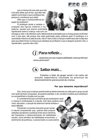 que a criança diz aos pais que não
é do jeito deles que se faz, que eles não
sabem como fazer o que o professor diz,
porque é o professor que sabe!
        Olhe aqui a transcendência do
papel do professor!
        O professor tende a receber a
projeção das figuras materna e /ou
paterna, aquela que exerce autoridade
significante sobre a criança, mas com um
encargo a mais: o de oferecer outro referencial de autoridade que a criança possa confrontar
com o dos pais, até porque isso está autorizado pelos próprios pais! O professor é a
autoridade máxima na sala de aula, não é? Isso é dito à criança e reafirmado até na fala dos
pais que determinam à criança que obedeça ao professor e que a elogiam quando o faz, e
repreendem, quando não o faz!




                                 Para refletir...
                               Já pensou na sua responsabilidade como professor
                          nesse processo?




                                  Saiba mais...
                                Estamos a falar do grupo social e de como ele
                           assume importância inusitada no processo de
                           desenvolvimento psicossocial da criança.


                                                   Por que tamanha impor tância?
                                                                   importância?

       Ora, vimos que a criança quando está se desenvolvendo se volta para o grupo social
com sede de fazer conquistas, de quebrar padrões, e ali, constitui modelos que substituem
ou compartilham a função com os pais.
       E, considerando que o primeiro grupo social para o qual
a criança é endereçada é a escola, isso deve explicar para
você, educador, o porquê de estarmos dando ênfase a
essa reflexão.
       Pensando na escola enquanto grupo social,
é natural compreender que, quando este propicia
relações saudáveis e positivas entre seus membros,
ele impulsiona o desenvolvimento de habilidades
sociais, como também de habilidades emocionais: o
sentimento de pertença, o autoconceito e a auto-estima




                                                                                         39
 