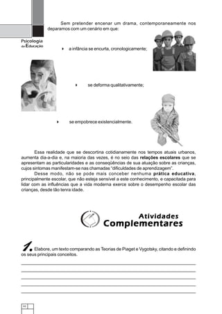 Sem pretender encenar um drama, contemporaneamente nos
                deparamos com um cenário em que:

Psicologia
da   Educação
                        a infância se encurta, cronologicamente;




                                 se deforma qualitativamente;




                        se empobrece existencialmente.




       Essa realidade que se descortina cotidianamente nos tempos atuais urbanos,
aumenta dia-a-dia e, na maioria das vezes, é no seio das relações escolares que se
apresentam as particularidades e as conseqüências de sua atuação sobre as crianças,
cujos sintomas manifestam-se nas chamadas “dificuldades de aprendizagem”.
       Desse modo, não se pode mais conceber nenhuma prática educativa,
principalmente escolar, que não esteja sensível a este conhecimento, e capacitada para
lidar com as influências que a vida moderna exerce sobre o desempenho escolar das
crianças, desde tão tenra idade.




                                                           Atividades
                                         Complementares

1.    Elabore, um texto comparando as Teorias de Piaget e Vygotsky, citando e definindo
os seus principais conceitos.




 42
 