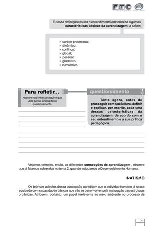 E dessa definição resulta o entendimento em torno de algumas
                                   características básicas da aprendizagem, a saber:



                                       caráter processual;
                                       dinâmico;
                                       contínuo;
                                       global;
                                       pessoal;
                                       gradativo;
                                       cumulativo.




   Para ref letir...
    ara refletir...
         efletir                                             questionamento
  registre nas linhas a seguir o que
      você pensa acerca deste                                      Tente agora, antes de
           questionamento.                                   prosseguir com sua leitura, definir
                                                             e explicar, por escrito, cada uma
                                                             dessas características da
                                                             aprendizagem, de acordo com o
                                                             seu entendimento e a sua prática
                                                             pedagógica.




       Vejamos primeiro, então, as diferentes concepções de aprendizagem , observe
que já falamos sobre elas no tema 2, quando estudamos o Desenvolvimento Humano.


                                                                                    INATISMO

      Os teóricos adeptos dessa concepção acreditam que o indivíduo humano já nasce
equipado com capacidades básicas que vão se desenvolver pela maturação das estruturas
orgânicas. Atribuem, portanto, um papel irrelevante ao meio ambiente no processo de




                                                                                               47
 