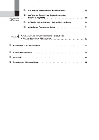 As Teorias Associativas: Behaviorismo                                                                                                                                                                                                                   ○           ○       ○       ○       ○       ○       ○       ○       ○   ○   ○   ○   ○   ○
                                                                                                                                                                                                                                                                                                                                                                                      49

                                  As Teorias Cognitivas: Gestalt Clássica,
Psicologia                        Piaget e Vygotsky                                                                               ○           ○           ○           ○           ○           ○           ○           ○           ○       ○       ○       ○       ○       ○       ○       ○           ○       ○       ○       ○       ○       ○       ○       ○   ○   ○   ○   ○   ○   50
da   Educação
                                  A Teoria Psicodinâmica: Psicanálise de Freud                                                                                                                                                                                                                                                    ○       ○       ○   ○       ○   ○   ○   ○   ○   ○   59

                                  Atividades Complementares                                                                                                                                                           ○           ○       ○       ○       ○       ○       ○       ○           ○           ○       ○       ○   ○       ○       ○       ○       ○   ○   ○   ○   ○   ○   61



                APLICABILIDADE DO CONHECIMENTO PSICOLÓGICO
                À PRÁXIS EDUCATIVA PEDAGÓGICA                                                                                                                                     ○           ○           ○           ○           ○       ○       ○       ○       ○       ○       ○           ○           ○       ○       ○   ○       ○       ○       ○       ○   ○   ○   ○   ○   ○   63


      Atividades Complementares                                                           ○       ○       ○       ○       ○           ○           ○           ○           ○           ○           ○           ○           ○           ○       ○       ○       ○       ○       ○       ○       ○           ○       ○       ○       ○       ○       ○   ○       ○   ○   ○   ○   ○   ○   67


      Atividade Orientada                         ○       ○       ○       ○       ○       ○       ○       ○       ○       ○           ○           ○           ○           ○           ○           ○           ○           ○           ○   ○       ○       ○       ○       ○       ○           ○           ○       ○       ○       ○   ○       ○       ○       ○   ○   ○   ○   ○   ○   69

      Glossário   ○   ○   ○   ○   ○   ○   ○   ○       ○       ○       ○       ○       ○       ○       ○       ○       ○       ○           ○           ○           ○           ○           ○           ○           ○           ○       ○       ○       ○       ○       ○       ○       ○           ○       ○       ○       ○       ○       ○       ○       ○   ○   ○   ○   ○   ○   ○   70

      Referências Bibliograficas                                                  ○       ○       ○       ○       ○       ○           ○           ○           ○           ○           ○           ○           ○           ○       ○       ○       ○       ○       ○       ○       ○           ○           ○       ○       ○       ○   ○       ○       ○       ○   ○   ○   ○   ○   ○   72




 4
 