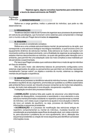 Vejamos agora, alguns conceitos inportantes para entendermos
               a teoria do desenvolvimento de PIAGET:

Psicologia
da   Educação I. HEREDITARIEDADE
      Refere-se a carga genética, institui o potencial do indivíduo, que pode ou não
desenvolver-se.

      II. ORGANIZAÇÃO
      Tendência natural e inata do ser humano de organizar seus processos de pensamento
em estruturas psicológicas, que funcionam como sistemas para compreender e interagir
com o mundo e são por Piaget denominadas de esquemas.

       III. ESQUEMA
       Este conceito é considerado complexo.
       Refere-se a uma unidade estrutural básica mental, de pensamento ou de ação, que
corresponde a uma estrutura biológica neurológica hereditária, a qual funciona como um
equipamento dinâmico de estruturas mentais. Esta estrutura se muda e se adapta num
movimento contínuo de desenvolvimento, com a finalidade de organizar as sensações e os
estados internos desconhecidos ao indivíduo, os quais são gerados pela interação com o
ambiente, para permitir-lhe uma adaptação cada vez mais complexa a essa realidade por
ele percebida e experimentada.
       Por isso é que Piaget concebeu que a estrutura determina o modo de agir do indivíduo
em face do ambiente.
       Dito de outro modo: são elementos básicos do pensamento configurados como
sistemas organizados de ações ou pensamentos que permitem ao indivíduo representar
mentalmente (“pensar sobre”) os objetos e eventos do mundo; sistemas ou categorias
mentais de percepção e experiência.

       IV. ADAPTAÇÃO
       Refere-se ao processo ou tendência natural do indivíduo humano, diante de rupturas
de estado e equilíbrio de seu organismo, promovidas por questões ou conflitos ocasionados
pelo ambiente físico e social, ser induzido a buscar comportar-se de modo mais adaptativo,
ou seja, de modo mais adequado à nova situação, recuperando o equilíbrio.
       A adaptação envolve dois processos básicos:

          ASSIMILAÇÃO: tentativa feita pelo sujeito de solucionar uma determinada
       situação de desequilíbrio, incorporando e assimilando o novo elemento a uma
       estrutura mental já formada e existente no repertório comportamental ou mental
       do indivíduo, com vistas a que o organismo se ajuste à nova situação e obtenha
       de novo um estado de equilíbrio, ou seja, processo de identificar novas
       informações a esquemas já existentes.
          ACOMODAÇÃO: é o processo de modificação das estruturas antigas do
       repertório comportamental ou mental do indivíduo, mudadas levando em
       consideração as propriedades específicas da situação atual, com vistas a dominá-
       la, para solucionar o problema de um novo ajustamento, isto é, alteração dos
       esquemas já existentes ou criação de novos esquemas para identificar e processar
       informações novas.




 52
 