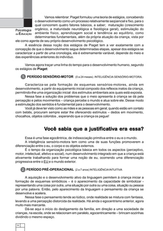 Vamos relembrar: Piaget formulou uma teoria de estágios, concebendo
              o desenvolvimento como um processo relativamente seqüencial e fixo, para o
              qual concorrem quatro fatores básicos, a saber; maturação (crescimento
Psicologia orgânico, a maturidade neurológica e fisiológica geral), estimulação do
da Educação ambiente físico, aprendizagem social e tendência ao equilíbrio, como
              determinantes fundamentais, além da própria atuação da criança, vista por
ele como agente de seu próprio desenvolvimento psicológico.
       A essência dessa noção dos estágios de Piaget tem a ver exatamente com a
concepção de que o desenvolvimento segue determinadas etapas, apesar dos estágios se
caracterizar a partir de uma cronologia, ela é extremamente variável, depende do meio e
das experiências anteriores do indivíduo.

      Vamos agora traçar uma linha do tempo para o desenvolvimento humano, segundo
os estágios de Piaget:

      1. PERÍODO SENSÓRIO-MOTOR (0 a 24 meses). INTELIGÊNCIA SENSÓRIO-MOTORA.

       Caracteriza-se pela formação de esquemas sensórios-motores, ainda em
desenvolvimento, a partir do equipamento inicial composto dos reflexos inatos da criança,
permitindo-lhe uma organização inicial dos estímulos ambientais aos quais está exposta.
       Nessa fase a solução dos problemas que o meio apresenta à criança se dá pela
percepção e pelos movimentos – criança percebe o mundo e atua sobre ele. Desse modo
a estimulação dos sentidos é fundamental para o desenvolvimento.
       Você já deve ter visto como as mães e as pessoas em geral, quando estão em contato
com bebês, procuram sempre estar lhe oferecendo estímulos – dedos em movimento,
chocalhos, objetos coloridos , esperando que a criança os pegue!



                    Você sabia que a justificativa era essa?
                         sabia       justificativa era
                                           icativ
       Essa é uma fase egocêntrica, de indissociação primitiva entre o eu e o mundo.
       A inteligência sensório-motora tem como uma de suas funções promoverem a
diferenciação entre o eu, o corpo e os objetos externos.
       É o tempo da organização psicológica básica em todos os aspectos (perceptivo,
motor, intelectual, afetivo e social), num desenvolvimento integrado em que a criança está
ativamente trabalhando para formar uma noção de eu, ocorrendo uma diferenciação
progressiva entre o EU e o mundo exterior.

      2. PERÍODO PRÉ-OPERACIONAL (2 a 7 anos) INTELIGÊNCIA INTUITIVA

       A aquisição e o desenvolvimento ativo da linguagem permitem à criança iniciar a
formação de esquemas simbólicos – é o aparecimento da capacidade de simbolizar -
representando uma coisa por outra, uma situação por outra ou uma coisa, situação ou pessoa
por uma palavra. Então, pelo aparecimento da linguagem o pensamento da criança se
desenvolve e acelera.
       Nessa fase o pensamento tende ao lúdico, onde realidade se mistura com fantasia,
levando a uma percepção distorcida da realidade. Há ainda o egocentrismo anterior, agora
muito mais marcante.
       Dá-se aqui o início do desligamento da família, em direção a uma sociedade de
crianças, na escola, onde se relacionam em paralelo, egocentricamente – brincam sozinhas
dividindo o mesmo espaço.

 54
 
