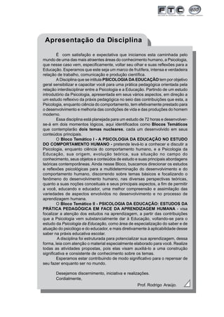 Apresentação da Disciplina

        É com satisfação e expectativa que iniciamos esta caminhada pelo
mundo de uma das mais atraentes áreas do conhecimento humano, a Psicologia,
que nesse caso vem, especificamente, voltar seu olhar e suas reflexões para a
Educação. Esperamos que este seja um marco de frutífera, intensa e verdadeira
relação de trabalho, comunicação e produção científica.
        A Disciplina que se intitula PSICOLOGIA DA EDUCAÇÃO tem por objetivo
geral sensibilizar e capacitar você para uma prática pedagógica orientada pela
relação interdisciplinar entre a Psicologia e a Educação. Partindo de um estudo
introdutório da Psicologia, apresentada em seus vários aspectos, em direção a
um estudo reflexivo da práxis pedagógica no seio das contribuições que esta, a
Psicologia, enquanto ciência do comportamento, tem efetivamente prestado para
o desenvolvimento e melhoria das condições de vida e das produções do homem
moderno.
        Essa disciplina está planejada para um estudo de 72 horas e desenvolver-
se-á em dois momentos lógicos, aqui identificados como Blocos Temáticos
que contemplarão dois temas nucleares, cada um desenvolvido em seus
conteúdos principais.
        O Bloco Temático I - A PSICOLOGIA DA EDUCAÇÃO NO ESTUDO
DO COMPORTAMENTO HUMANO - pretende levá-lo a conhecer e discutir a
Psicologia, enquanto ciência do comportamento humano, e a Psicologia da
Educação, sua origem, evolução teórica, sua situação no campo do
conhecimento, seus objetos e conteúdos de estudo e suas principais abordagens
teóricas contemporâneas. Ainda nesse Bloco, buscamos direcionar os estudos
e reflexões psicológicas para a multideterminação do desenvolvimento e do
comportamento humano, discorrendo sobre temas básicos e focalizando o
fenômeno do desenvolvimento humano, nas diversas perspectivas teóricas,
quanto a suas noções conceituais e seus principais aspectos, a fim de permitir
a você, educando e educador, uma melhor compreensão e assimilação das
variedades de aspectos envolvidos no desenvolvimento e no processo de
aprendizagem humana.
        O Bloco Temático II - PSICOLOGIA DA EDUCAÇÃO: ESTUDOS DA
PRÁTICA PEDAGÓGICA EM FACE DA APRENDIZAGEM HUMANA - visa
focalizar a atenção dos estudos na aprendizagem, a partir das contribuições
que a Psicologia vem substancialmente dar à Educação, voltando-se para o
estudo da Psicologia da Educação, como área de especialização do saber e de
atuação do psicólogo e do educador, e mais diretivamente à aplicabilidade desse
saber na práxis educativa escolar.
         A disciplina foi estruturada para potencializar sua aprendizagem, dessa
forma, leia com atenção o material especialmente elaborado para você. Realize
todas as atividades propostas, pois elas visam auxiliá-lo a uma construção
significativa e consistente de conhecimento sobre os temas.
        Esperamos estar contribuindo de modo significativo para o repensar de
seu fazer enquanto ser no mundo.

       Desejamos discernimento, iniciativa e realizações.
       Cordialmente,
                                                    Prof. Rodrigo Araújo.




                                                                                   5
 