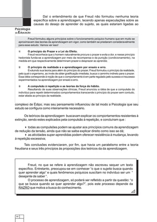 Daí o entendimento de que Freud não formulou nenhuma teoria
                   específica sobre a aprendizagem, tecendo apenas especulações sobre as
                   causas do desejo de aprender do sujeito, as quais estariam ligadas ao
Psicologia
da   Educação
             Freud formulou alguns princípios sobre o funcionamento psíquico humano que em muito se
      aproximavam das teorias da aprendizagem em vigor, como também se prestaram consideravelmente
      para esse estudo. Vamos ver isso!

      1      O princípio do Prazer e a Lei do Efeito.
             Freud reconhece que o homem naturalmente procura o prazer e evita a dor, e nesse princípio
      hedonista funda-se a aprendizagem por meio da recompensa e da punição (condicionamento), na
      medida em que respectivamente determinam prazer e desprazer ao aprendiz.

      2       O princípio da realidade e a aprendizagem por ensaio e erro.
              Evoluindo sua teoria para além do princípio do prazer, Freud formulou o princípio da realidade,
      pelo qual o organismo, ao invés de obter gratificação imediata, busca o caminho indireto para o prazer.
      Essa idéia corresponde à noção de que o comportamento é em parte regulado pelo sucesso e insucesso
      experimentados na aprendizagem por ensaio e erro.

      3        A compulsão à repetição e as teorias da força do hábito.
               Resultando de suas observações clínicas, Freud anunciou a idéia de que a compulsão do
      indivíduo para repetir determinados comportamentos transcende o princípio do prazer sem contudo,
      estar aliada ao princípio da realidade.


complexo de Édipo, mas seu pensamento influenciou de tal modo a Psicologia que seu
estudo se configura como inteiramente necessário.

       Os teóricos da aprendizagem buscavam explicar os comportamentos resistentes à
extinção, sendo estes explicados pela compulsão à repetição, e concluíram que :

          todas as compulsões podem se ajustar aos princípios comuns da aprendizagem
de redução da tensão, ainda que não se saiba explicar direito como isso se dá;
          as atividades super-aprendidas podem oferecer resistência á mudança, levando
à repetição excessiva;
       Tais conclusões evidenciaram, por fim, que havia um paralelismo entre a teoria
freudiana e seus três princípios às proposições dos teóricos da da aprendizagem.




            Freud, no que se refere à aprendizagem não escreveu sequer um texto
      específico. Entretanto, preocupou-se em conhecer “o que o sujeito busca quando
      quer aprender algo” e quais fenômenos psíquicos suscítam no indivíduo ser um “
      desejante de saber “.
            O processo de aprendizagem, só poderá ser refletido a partir da questão: “o
      que se busca quando se quer aprender algo?”, pois este processo depende da
      RAZÃO que motiva a busca do conhecimento.




 60
 