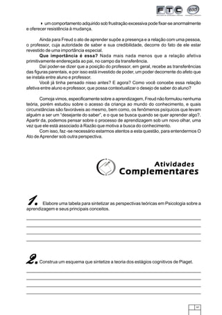 um comportamento adquirido sob frustração excessiva pode fixar-se anormalmente
e oferecer resistência à mudança.

        Ainda para Freud o ato de aprender supõe a presença e a relação com uma pessoa,
o professor, cuja autoridade de saber e sua credibilidade, decorre do fato de ele estar
revestido de uma importância especial.
        Que importância é essa? Nada mais nada menos que a relação afetiva
primitivamente endereçada ao pai, no campo da transferência.
        Daí poder-se dizer que a posição do professor, em geral, recebe as transferências
das figuras parentais, e por isso está investido de poder, um poder decorrente do afeto que
se instala entre aluno e professor.
        Você já tinha pensado nisso antes? E agora? Como você concebe essa relação
afetiva entre aluno e professor, que possa contextualizar o desejo de saber do aluno?

       Comoja vimos, especificamente sobre a aprendizagem, Freud não formulou nenhuma
teória, porém estudou sobre o acesso da criança ao mundo do conhecimento, e quais
circunstâncias são favoráveis ao mesmo, bem como, os fenômenos psíquicos que levam
alguém a ser um “desejante do saber”, e o que se busca quando se quer aprender algo?.
Apartir da, podemos pensar sobre o processo de aprendizagem sob um novo olhar, uma
vez que ele está associado à Razão que motiva a busca do conhecimento.
       Com isso, faz -se necessário estarmos atentos a esta questão, para entendermos O
Ato de Aprender sob outra perspectiva.




                                                                  Atividades
                                                Complementares


1.      Elabore uma tabela para sintetizar as perspectivas teóricas em Psicologia sobre a
aprendizagem e seus principais conceitos.




2.    Construa um esquema que sintetize a teoria dos estágios cognitivos de Piaget.




                                                                                        61
 