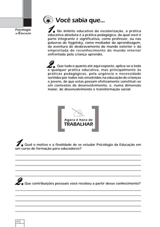 Você sabia que...
Psicologia
da   Educação
                     1.    No âmbito educativo da escolarização, a prática
                     educativa absoluta é a prática pedagógica, da qual você é
                     parte integrante e significativa, como professor, ou nas
                     palavras de Vygotsky, como mediador da aprendizagem,
                     da aventura de desbravamento do mundo exterior e da
                     empreitada de reconhecimento do mundo interior
                     enfrentada pela criança aprendiz.


                    2.     Que tudo o quanto até aqui exposto, aplica-se a toda
                     e qualquer prática educativa, mas principalmente às
                     práticas pedagógicas, pela urgência e necessidade
                     sentidas por todos nós envolvidos na educação de crianças
                     e jovens, de que estas possam efetivamente constituir-se
                     em contextos de desenvolvimento, e, numa dimensão
                     maior, de desenvolvimento e transformação social.




                          [ ]  Agora é hora de
                               TRABALHAR



1.   Qual o motivo e a finalidade de se estudar Psicologia da Educação em
um curso de formação para educadores?




2.      Que contribuições pessoais você recebeu a partir desse conhecimento?




 66
 
