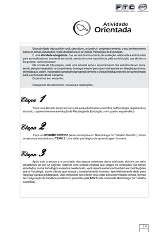 Atividade
                                                              Orientada

         Esta atividade visa auxiliar você, caro aluno, a construir, progressivamente, o seu conhecimento
 sobre os temas estudados nesta disciplina que se intitula Psicologia da Educação.
         É uma atividade obrigatória, que servirá de instrumento de avaliação, elaborada e estruturada
 para ser realizada no ambiente de tutoria, sendo de suma importância, pela contribuição que ela tem a
 lhe prestar, como educador.
         Ela consta de três etapas, cada uma situada após o encerramento dos estudos de um tema,
 sendo sempre necessário o cumprimento da etapa anterior para que você avance em direção à próxima,
 de modo que, assim, você estará construindo progressivamente o produto final que deverá ser apresentado
 para a conclusão desta disciplina.
         Esperamos seu empenho.

         Desejamos discernimento, iniciativa e realizações.




Etapa         1
        Trace uma linha do tempo em torno da evolução histórico-científica da Psicologia, registrando e
 situando o aparecimento e a evolução da Psicologia da Educação, num quadro esquemático.




Etapa         2
         Faça um RESUMO CRÍTICO (vide orientações em Metodologia do Trabalho Científico) sobre
 os assuntos estudados no TEMA 2: Uma visão psicológica da aprendizagem humana.




Etapa         3
          Após todo o estudo e a conclusão das etapas anteriores desta atividade, elabore um texto
 dissertativo de até 02 páginas, fazendo uma síntese pessoal que integre os conteúdos dos temas
 abordados, numa linha lógica evolutiva. Neste texto, você deverá evidenciar também as contribuições
 que a Psicologia, como ciência que estuda o comportamento humano, tem efetivamente dado para
 repensar a práxis pedagógica. Vale considerar que o texto deve estar em conformidade com as normas
 de configuração de trabalhos acadêmicos prescritas pela ABNT (vide módulo de Metodologia do Trabalho
 Científico).




                                                                                                        69
 
