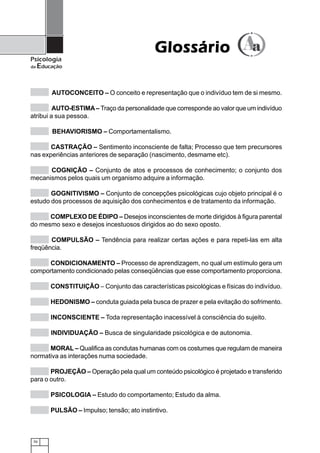 Glossário
Psicologia
da   Educação


         AUTOCONCEITO – O conceito e representação que o indivíduo tem de si mesmo.

         AUTO-ESTIMA – Traço da personalidade que corresponde ao valor que um indivíduo
atribui a sua pessoa.

         BEHAVIORISMO – Comportamentalismo.

       CASTRAÇÃO – Sentimento inconsciente de falta; Processo que tem precursores
nas experiências anteriores de separação (nascimento, desmame etc).

      COGNIÇÃO – Conjunto de atos e processos de conhecimento; o conjunto dos
mecanismos pelos quais um organismo adquire a informação.

       GOGNITIVISMO – Conjunto de concepções psicológicas cujo objeto principal é o
estudo dos processos de aquisição dos conhecimentos e de tratamento da informação.

      COMPLEXO DE ÉDIPO – Desejos inconscientes de morte dirigidos à figura parental
do mesmo sexo e desejos incestuosos dirigidos ao do sexo oposto.

       COMPULSÃO – Tendência para realizar certas ações e para repeti-las em alta
freqüência.

      CONDICIONAMENTO – Processo de aprendizagem, no qual um estímulo gera um
comportamento condicionado pelas conseqüências que esse comportamento proporciona.

         CONSTITUIÇÃO – Conjunto das características psicológicas e físicas do indivíduo.

         HEDONISMO – conduta guiada pela busca de prazer e pela evitação do sofrimento.

         INCONSCIENTE – Toda representação inacessível à consciência do sujeito.

         INDIVIDUAÇÃO – Busca de singularidade psicológica e de autonomia.

      MORAL – Qualifica as condutas humanas com os costumes que regulam de maneira
normativa as interações numa sociedade.

       PROJEÇÃO – Operação pela qual um conteúdo psicológico é projetado e transferido
para o outro.

         PSICOLOGIA – Estudo do comportamento; Estudo da alma.

         PULSÃO – Impulso; tensão; ato instintivo.



 70
 