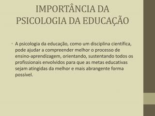 IMPORTÂNCIA DA
PSICOLOGIA DA EDUCAÇÃO
• A psicologia da educação, como um disciplina científica,
pode ajudar a compreender melhor o processo de
ensino-aprendizagem, orientando, sustentando todos os
profissionais envolvidos para que as metas educativas
sejam atingidas da melhor e mais abrangente forma
possível.

 