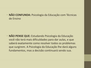 • NÃO CONFUNDA: Psicologia da Educação com Técnicas
de Ensino

• NÃO PENSE QUE: Estudando Psicologia da Educação
você não terá mais dificuldades para dar aulas, e que
saberá exatamente como resolver todos os problemas
que surgirem. A Psicologia da Educação lhe dará alguns
fundamentos, mas a decisão continuará sendo sua.

 